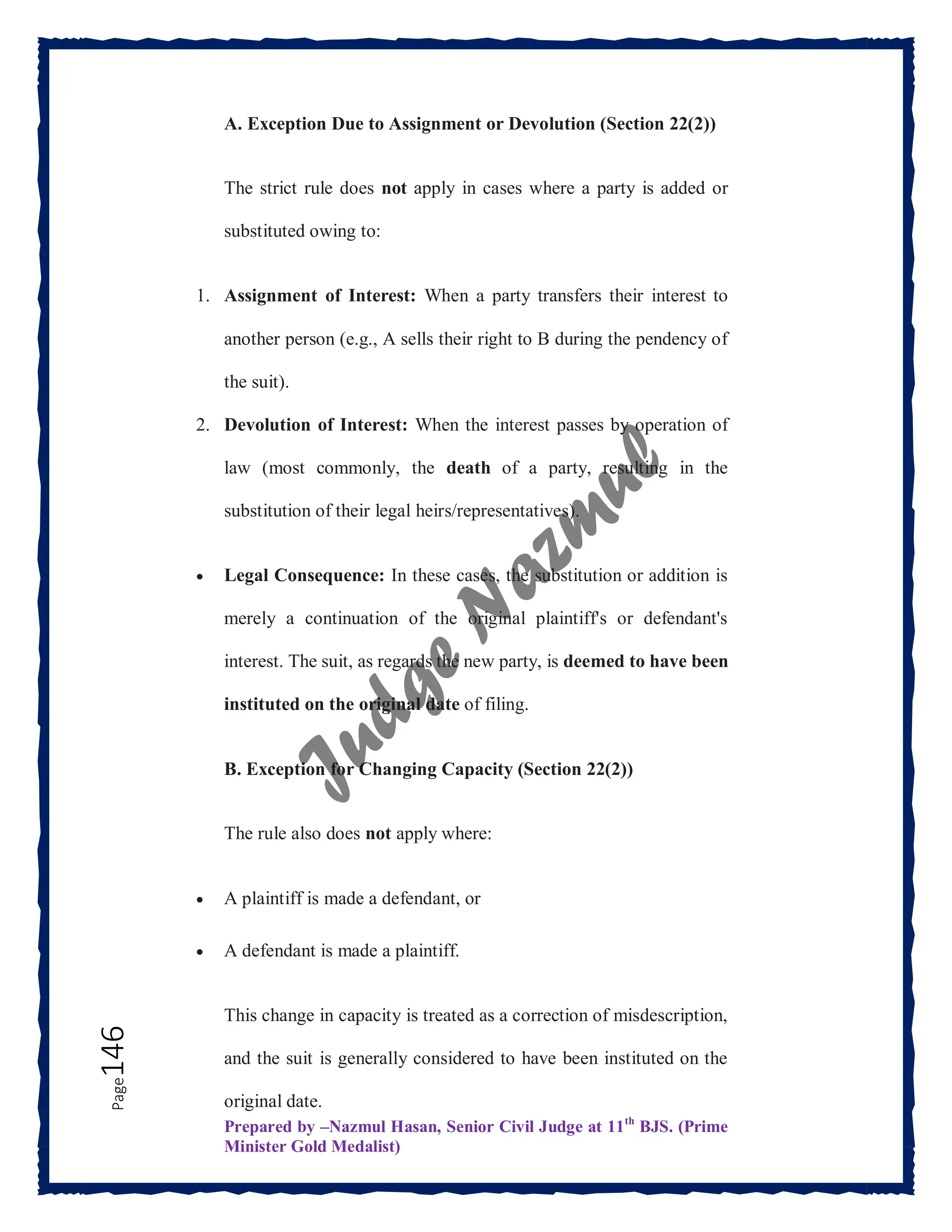 Prepared by –Nazmul Hasan, Senior Civil Judge at 11th
BJS. (Prime
Minister Gold Medalist)
Page
146 A. Exception Due to Assignment or Devolution (Section 22(2))
The strict rule does not apply in cases where a party is added or
substituted owing to:
1. Assignment of Interest: When a party transfers their interest to
another person (e.g., A sells their right to B during the pendency of
the suit).
2. Devolution of Interest: When the interest passes by operation of
law (most commonly, the death of a party, resulting in the
substitution of their legal heirs/representatives).
 Legal Consequence: In these cases, the substitution or addition is
merely a continuation of the original plaintiff's or defendant's
interest. The suit, as regards the new party, is deemed to have been
instituted on the original date of filing.
B. Exception for Changing Capacity (Section 22(2))
The rule also does not apply where:
 A plaintiff is made a defendant, or
 A defendant is made a plaintiff.
This change in capacity is treated as a correction of misdescription,
and the suit is generally considered to have been instituted on the
original date.
 