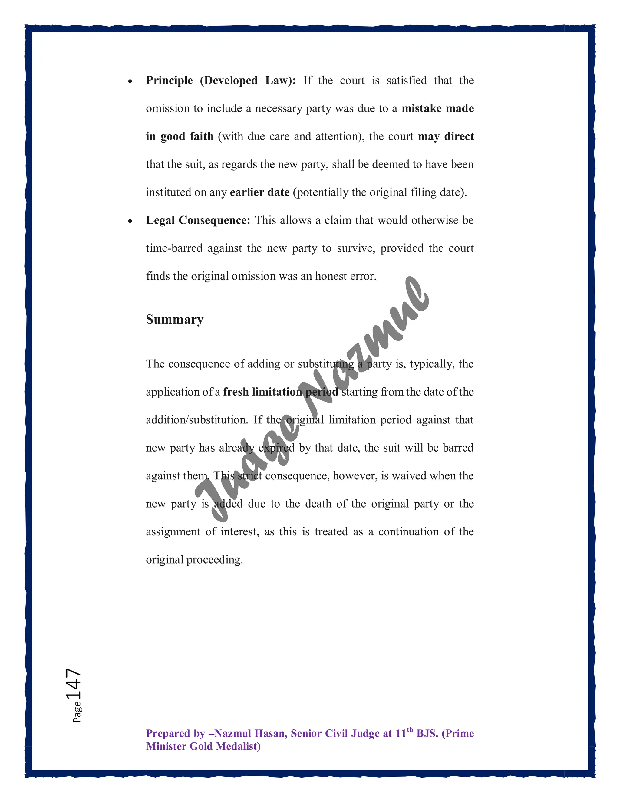 Prepared by –Nazmul Hasan, Senior Civil Judge at 11th
BJS. (Prime
Minister Gold Medalist)
Page
147  Principle (Developed Law): If the court is satisfied that the
omission to include a necessary party was due to a mistake made
in good faith (with due care and attention), the court may direct
that the suit, as regards the new party, shall be deemed to have been
instituted on any earlier date (potentially the original filing date).
 Legal Consequence: This allows a claim that would otherwise be
time-barred against the new party to survive, provided the court
finds the original omission was an honest error.
Summary
The consequence of adding or substituting a party is, typically, the
application of a fresh limitation period starting from the date of the
addition/substitution. If the original limitation period against that
new party has already expired by that date, the suit will be barred
against them. This strict consequence, however, is waived when the
new party is added due to the death of the original party or the
assignment of interest, as this is treated as a continuation of the
original proceeding.
 