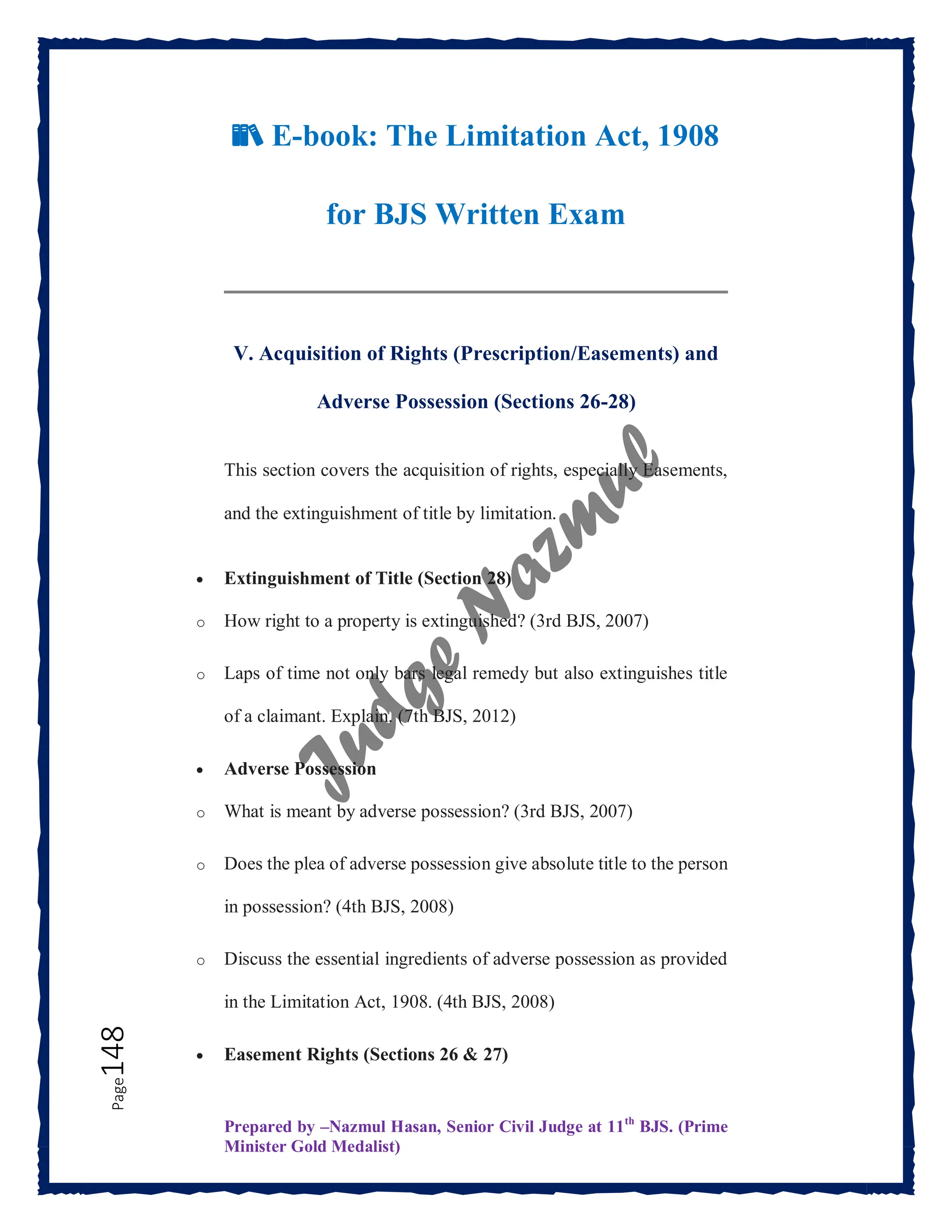 Prepared by –Nazmul Hasan, Senior Civil Judge at 11th
BJS. (Prime
Minister Gold Medalist)
Page
148
📚 E-book: The Limitation Act, 1908
for BJS Written Exam
V. Acquisition of Rights (Prescription/Easements) and
Adverse Possession (Sections 26-28)
This section covers the acquisition of rights, especially Easements,
and the extinguishment of title by limitation.
 Extinguishment of Title (Section 28)
o How right to a property is extinguished? (3rd BJS, 2007)
o Laps of time not only bars legal remedy but also extinguishes title
of a claimant. Explain. (7th BJS, 2012)
 Adverse Possession
o What is meant by adverse possession? (3rd BJS, 2007)
o Does the plea of adverse possession give absolute title to the person
in possession? (4th BJS, 2008)
o Discuss the essential ingredients of adverse possession as provided
in the Limitation Act, 1908. (4th BJS, 2008)
 Easement Rights (Sections 26 & 27)
 
