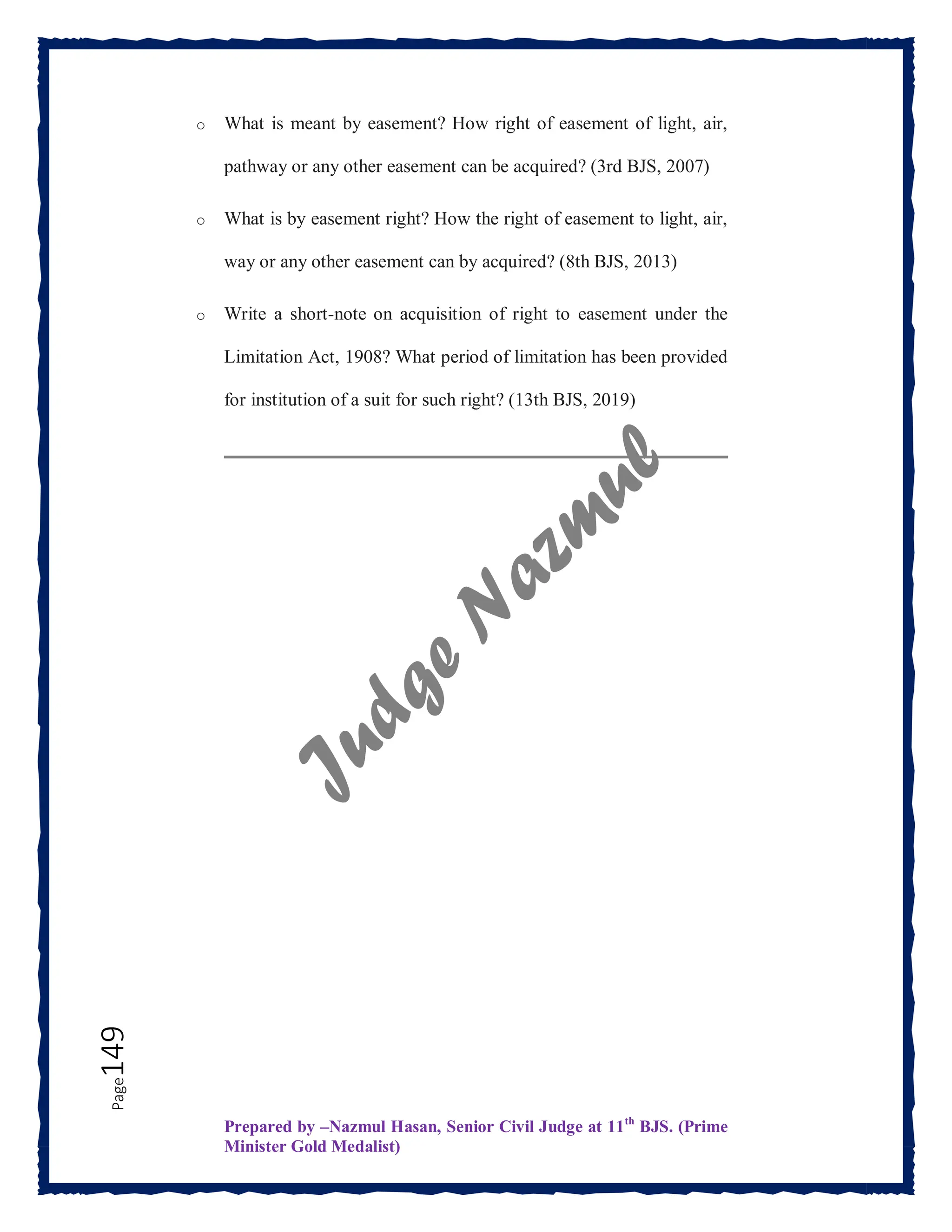 Prepared by –Nazmul Hasan, Senior Civil Judge at 11th
BJS. (Prime
Minister Gold Medalist)
Page
149 o What is meant by easement? How right of easement of light, air,
pathway or any other easement can be acquired? (3rd BJS, 2007)
o What is by easement right? How the right of easement to light, air,
way or any other easement can by acquired? (8th BJS, 2013)
o Write a short-note on acquisition of right to easement under the
Limitation Act, 1908? What period of limitation has been provided
for institution of a suit for such right? (13th BJS, 2019)
 