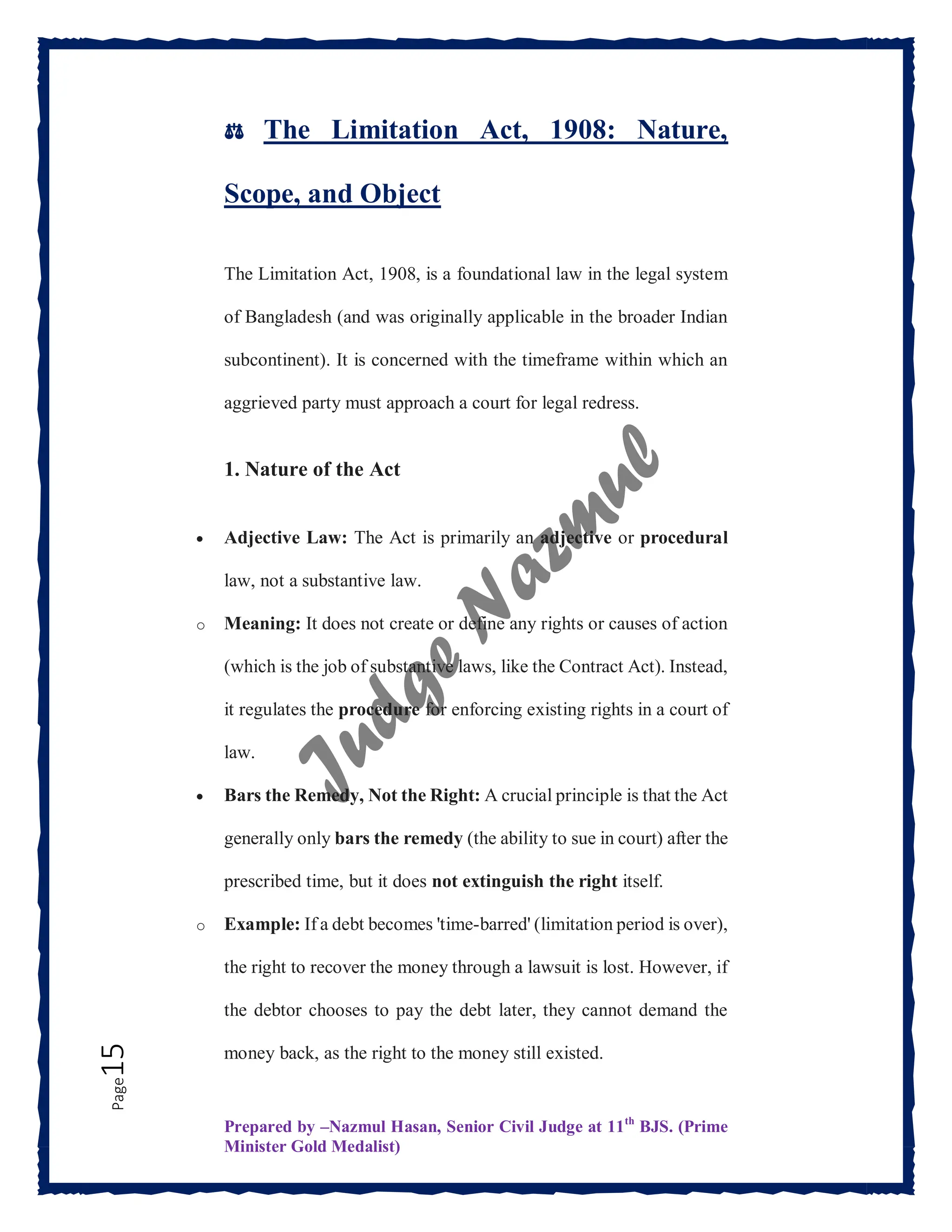 Prepared by –Nazmul Hasan, Senior Civil Judge at 11th
BJS. (Prime
Minister Gold Medalist)
Page
15 ⚖️ The Limitation Act, 1908: Nature,
Scope, and Object
The Limitation Act, 1908, is a foundational law in the legal system
of Bangladesh (and was originally applicable in the broader Indian
subcontinent). It is concerned with the timeframe within which an
aggrieved party must approach a court for legal redress.
1. Nature of the Act
 Adjective Law: The Act is primarily an adjective or procedural
law, not a substantive law.
o Meaning: It does not create or define any rights or causes of action
(which is the job of substantive laws, like the Contract Act). Instead,
it regulates the procedure for enforcing existing rights in a court of
law.
 Bars the Remedy, Not the Right: A crucial principle is that the Act
generally only bars the remedy (the ability to sue in court) after the
prescribed time, but it does not extinguish the right itself.
o Example: If a debt becomes 'time-barred' (limitation period is over),
the right to recover the money through a lawsuit is lost. However, if
the debtor chooses to pay the debt later, they cannot demand the
money back, as the right to the money still existed.
 