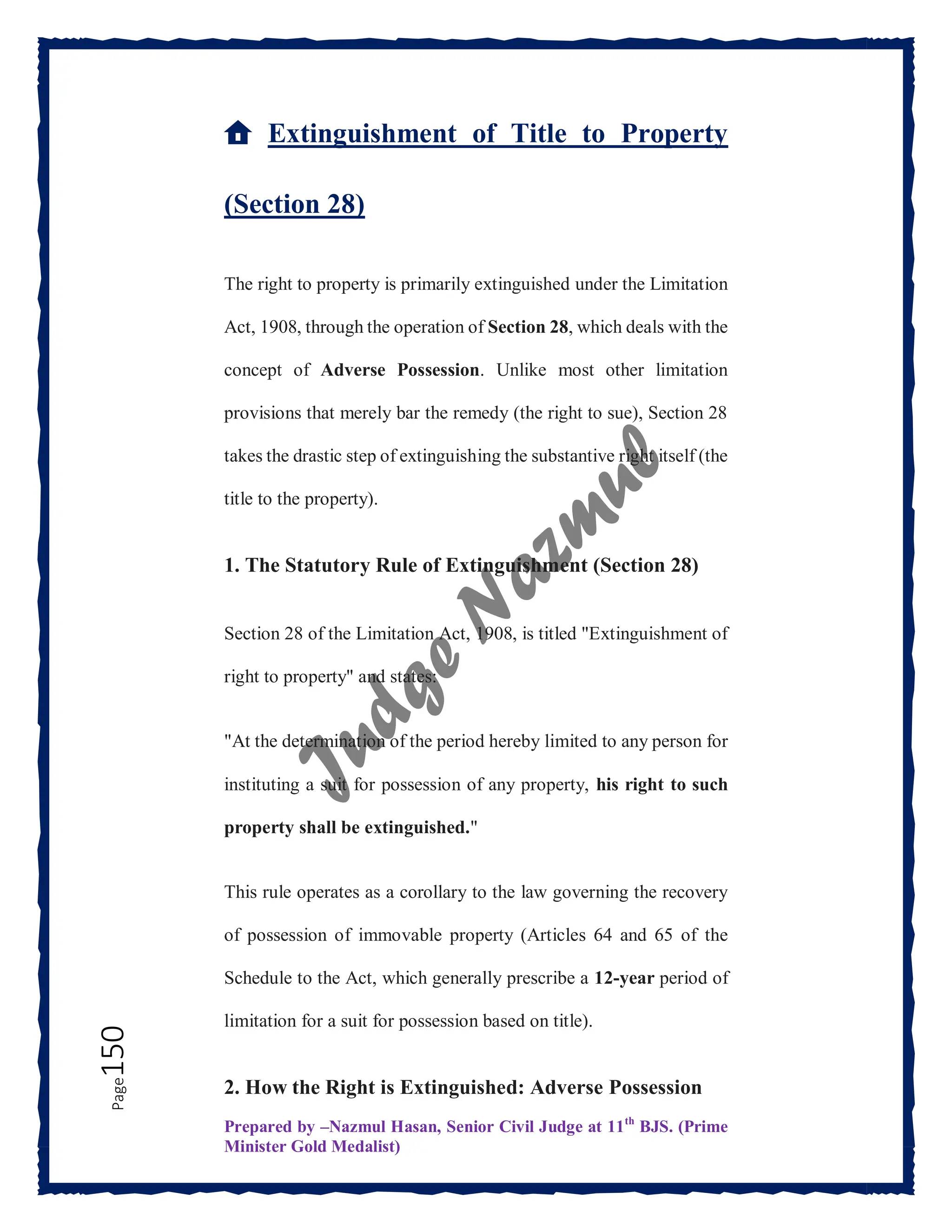 Prepared by –Nazmul Hasan, Senior Civil Judge at 11th
BJS. (Prime
Minister Gold Medalist)
Page
150
🏠 Extinguishment of Title to Property
(Section 28)
The right to property is primarily extinguished under the Limitation
Act, 1908, through the operation of Section 28, which deals with the
concept of Adverse Possession. Unlike most other limitation
provisions that merely bar the remedy (the right to sue), Section 28
takes the drastic step of extinguishing the substantive right itself (the
title to the property).
1. The Statutory Rule of Extinguishment (Section 28)
Section 28 of the Limitation Act, 1908, is titled "Extinguishment of
right to property" and states:
"At the determination of the period hereby limited to any person for
instituting a suit for possession of any property, his right to such
property shall be extinguished."
This rule operates as a corollary to the law governing the recovery
of possession of immovable property (Articles 64 and 65 of the
Schedule to the Act, which generally prescribe a 12-year period of
limitation for a suit for possession based on title).
2. How the Right is Extinguished: Adverse Possession
 