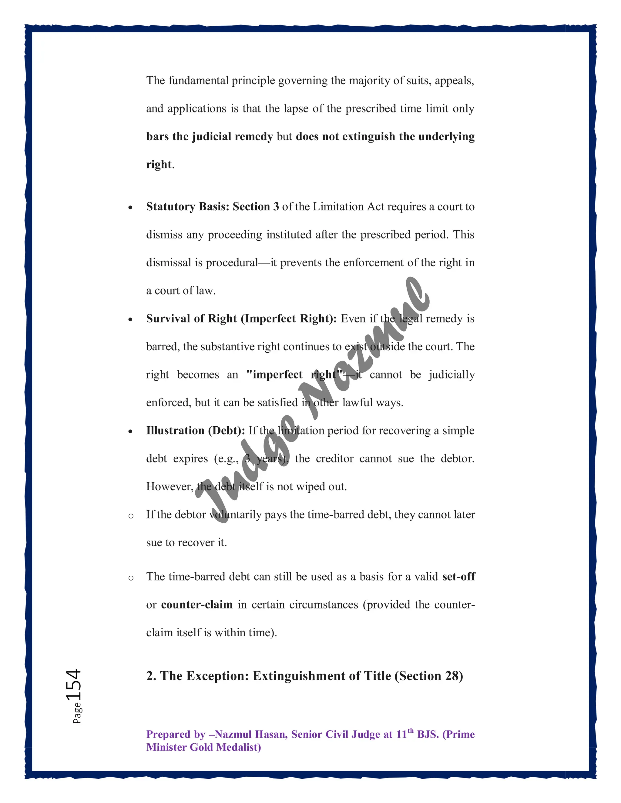 Prepared by –Nazmul Hasan, Senior Civil Judge at 11th
BJS. (Prime
Minister Gold Medalist)
Page
154 The fundamental principle governing the majority of suits, appeals,
and applications is that the lapse of the prescribed time limit only
bars the judicial remedy but does not extinguish the underlying
right.
 Statutory Basis: Section 3 of the Limitation Act requires a court to
dismiss any proceeding instituted after the prescribed period. This
dismissal is procedural—it prevents the enforcement of the right in
a court of law.
 Survival of Right (Imperfect Right): Even if the legal remedy is
barred, the substantive right continues to exist outside the court. The
right becomes an "imperfect right"—it cannot be judicially
enforced, but it can be satisfied in other lawful ways.
 Illustration (Debt): If the limitation period for recovering a simple
debt expires (e.g., 3 years), the creditor cannot sue the debtor.
However, the debt itself is not wiped out.
o If the debtor voluntarily pays the time-barred debt, they cannot later
sue to recover it.
o The time-barred debt can still be used as a basis for a valid set-off
or counter-claim in certain circumstances (provided the counter-
claim itself is within time).
2. The Exception: Extinguishment of Title (Section 28)
 