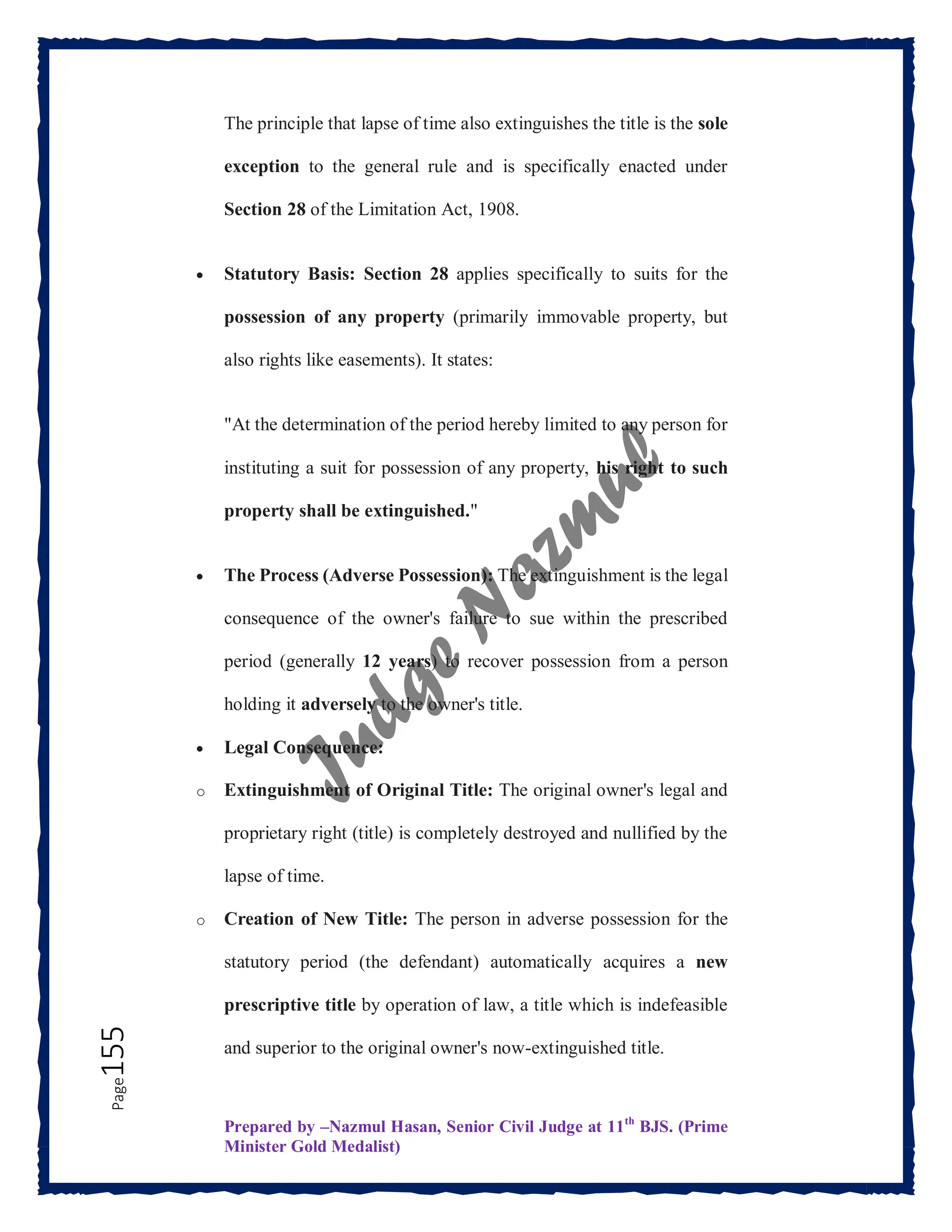 Prepared by –Nazmul Hasan, Senior Civil Judge at 11th
BJS. (Prime
Minister Gold Medalist)
Page
155 The principle that lapse of time also extinguishes the title is the sole
exception to the general rule and is specifically enacted under
Section 28 of the Limitation Act, 1908.
 Statutory Basis: Section 28 applies specifically to suits for the
possession of any property (primarily immovable property, but
also rights like easements). It states:
"At the determination of the period hereby limited to any person for
instituting a suit for possession of any property, his right to such
property shall be extinguished."
 The Process (Adverse Possession): The extinguishment is the legal
consequence of the owner's failure to sue within the prescribed
period (generally 12 years) to recover possession from a person
holding it adversely to the owner's title.
 Legal Consequence:
o Extinguishment of Original Title: The original owner's legal and
proprietary right (title) is completely destroyed and nullified by the
lapse of time.
o Creation of New Title: The person in adverse possession for the
statutory period (the defendant) automatically acquires a new
prescriptive title by operation of law, a title which is indefeasible
and superior to the original owner's now-extinguished title.
 