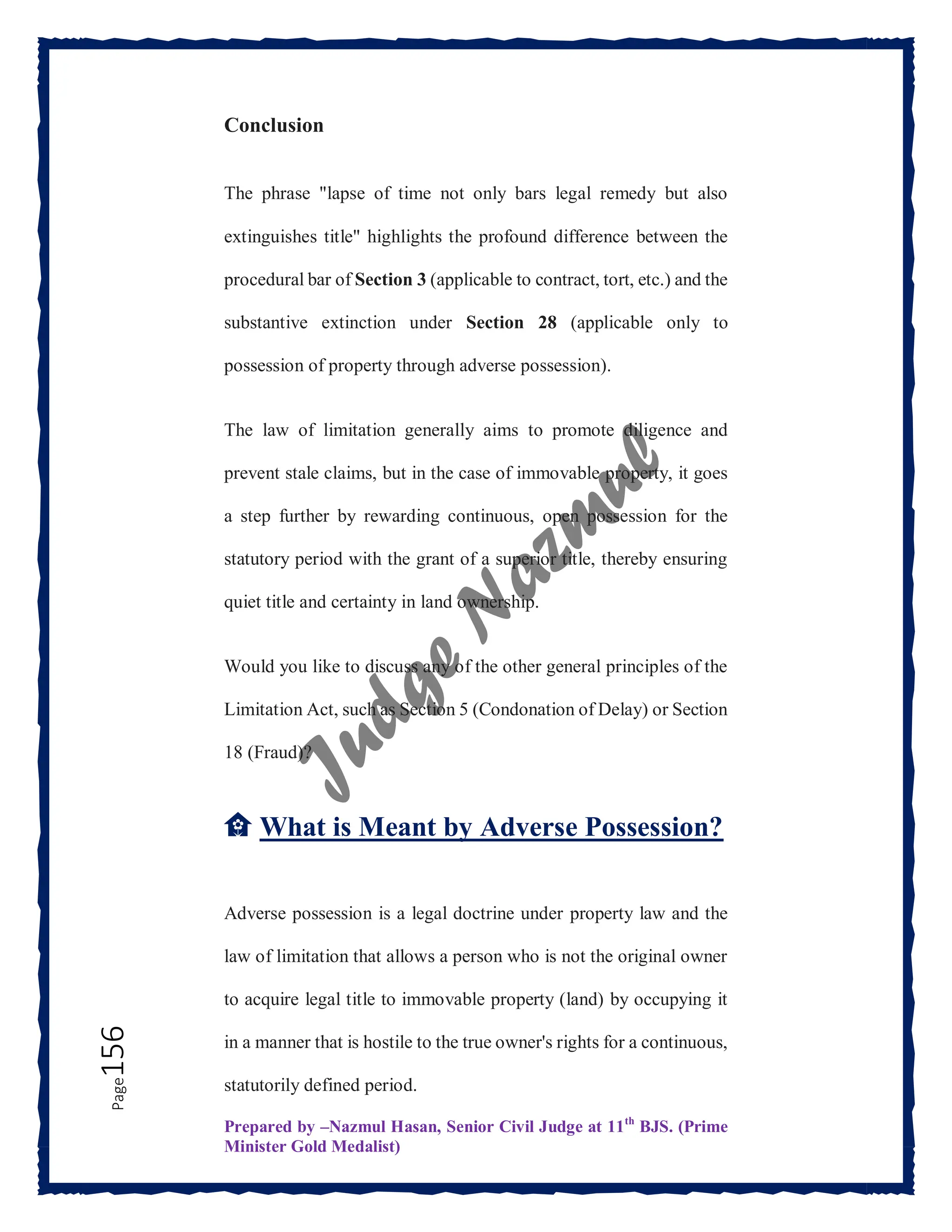 Prepared by –Nazmul Hasan, Senior Civil Judge at 11th
BJS. (Prime
Minister Gold Medalist)
Page
156 Conclusion
The phrase "lapse of time not only bars legal remedy but also
extinguishes title" highlights the profound difference between the
procedural bar of Section 3 (applicable to contract, tort, etc.) and the
substantive extinction under Section 28 (applicable only to
possession of property through adverse possession).
The law of limitation generally aims to promote diligence and
prevent stale claims, but in the case of immovable property, it goes
a step further by rewarding continuous, open possession for the
statutory period with the grant of a superior title, thereby ensuring
quiet title and certainty in land ownership.
Would you like to discuss any of the other general principles of the
Limitation Act, such as Section 5 (Condonation of Delay) or Section
18 (Fraud)?
🏡 What is Meant by Adverse Possession?
Adverse possession is a legal doctrine under property law and the
law of limitation that allows a person who is not the original owner
to acquire legal title to immovable property (land) by occupying it
in a manner that is hostile to the true owner's rights for a continuous,
statutorily defined period.
 