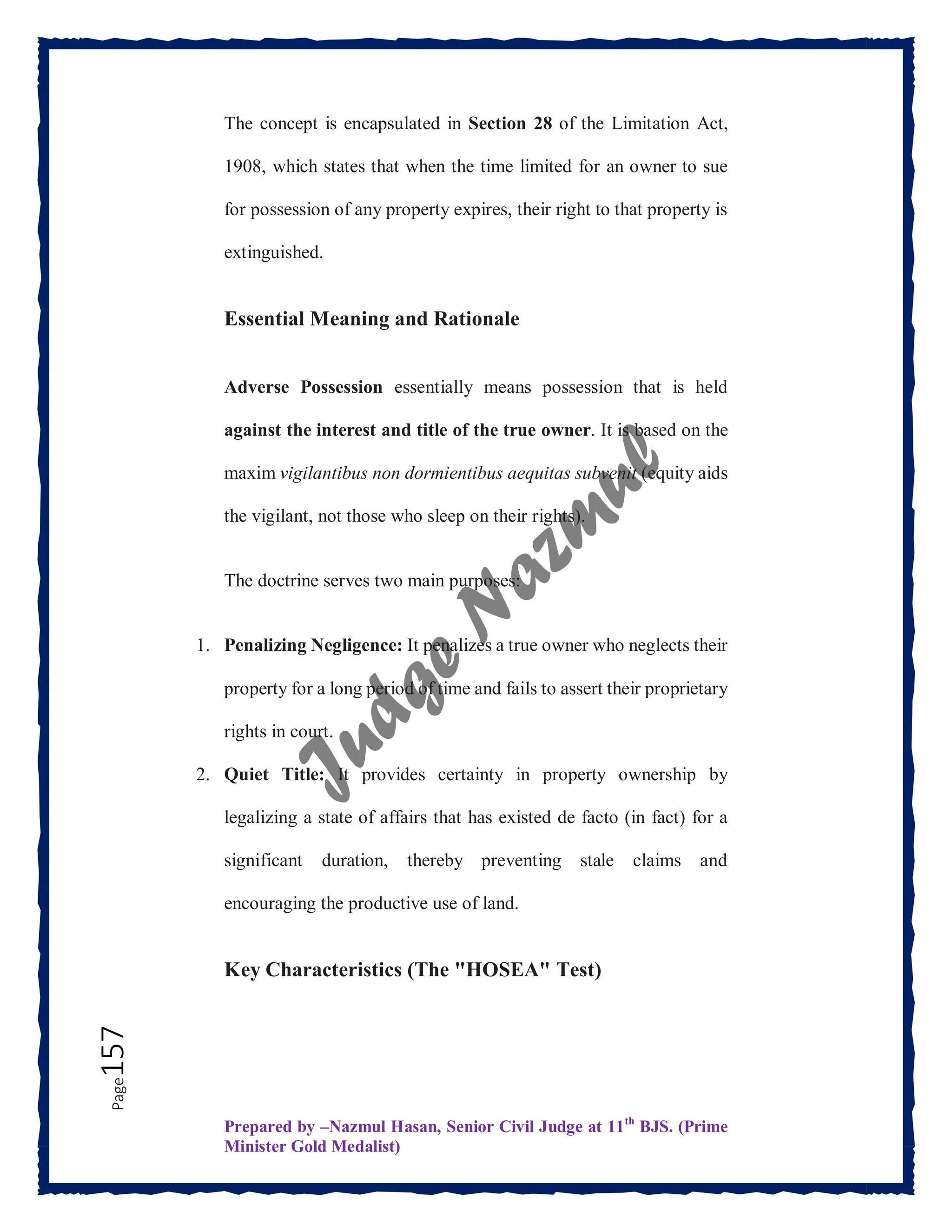 Prepared by –Nazmul Hasan, Senior Civil Judge at 11th
BJS. (Prime
Minister Gold Medalist)
Page
157 The concept is encapsulated in Section 28 of the Limitation Act,
1908, which states that when the time limited for an owner to sue
for possession of any property expires, their right to that property is
extinguished.
Essential Meaning and Rationale
Adverse Possession essentially means possession that is held
against the interest and title of the true owner. It is based on the
maxim vigilantibus non dormientibus aequitas subvenit (equity aids
the vigilant, not those who sleep on their rights).
The doctrine serves two main purposes:
1. Penalizing Negligence: It penalizes a true owner who neglects their
property for a long period of time and fails to assert their proprietary
rights in court.
2. Quiet Title: It provides certainty in property ownership by
legalizing a state of affairs that has existed de facto (in fact) for a
significant duration, thereby preventing stale claims and
encouraging the productive use of land.
Key Characteristics (The "HOSEA" Test)
 