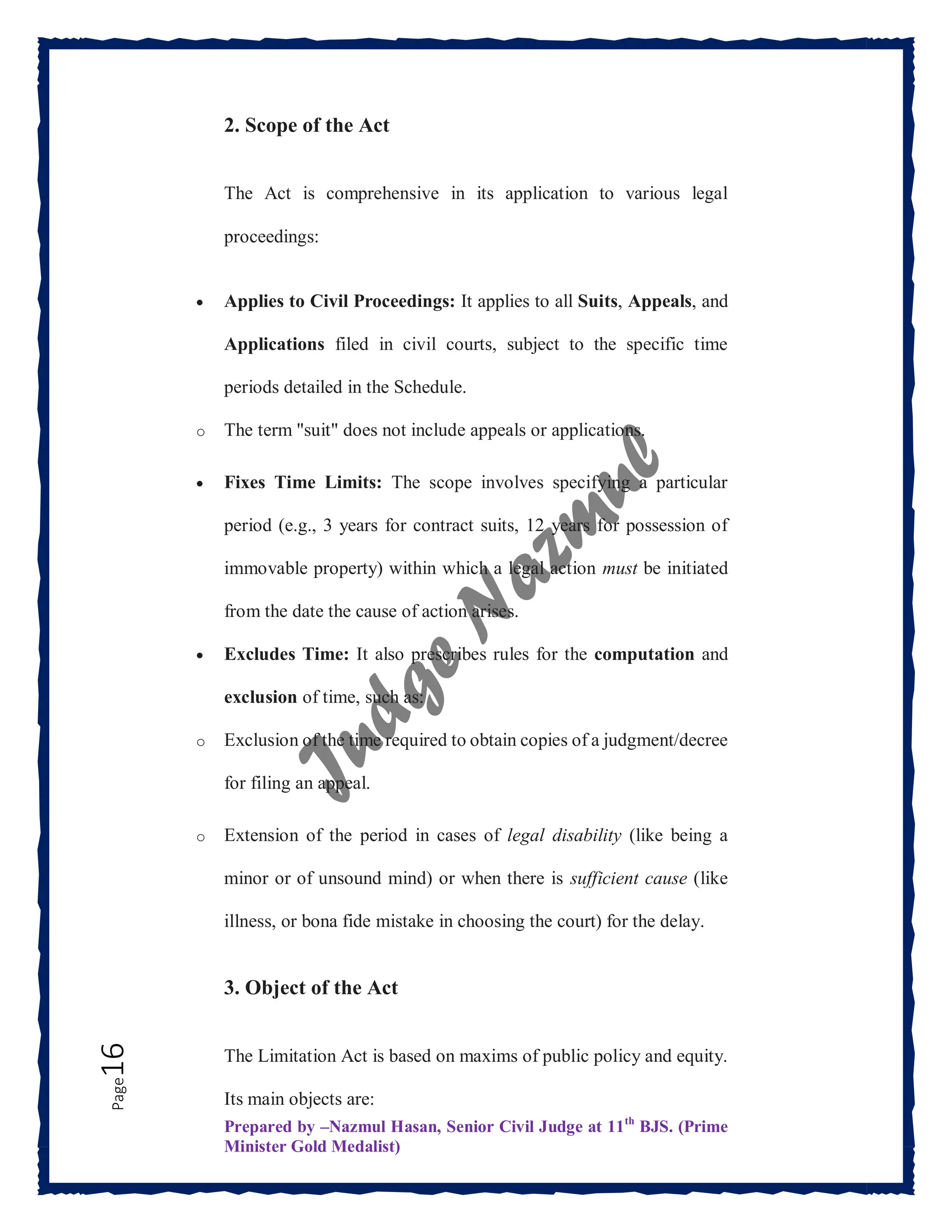Prepared by –Nazmul Hasan, Senior Civil Judge at 11th
BJS. (Prime
Minister Gold Medalist)
Page
16 2. Scope of the Act
The Act is comprehensive in its application to various legal
proceedings:
 Applies to Civil Proceedings: It applies to all Suits, Appeals, and
Applications filed in civil courts, subject to the specific time
periods detailed in the Schedule.
o The term "suit" does not include appeals or applications.
 Fixes Time Limits: The scope involves specifying a particular
period (e.g., 3 years for contract suits, 12 years for possession of
immovable property) within which a legal action must be initiated
from the date the cause of action arises.
 Excludes Time: It also prescribes rules for the computation and
exclusion of time, such as:
o Exclusion of the time required to obtain copies of a judgment/decree
for filing an appeal.
o Extension of the period in cases of legal disability (like being a
minor or of unsound mind) or when there is sufficient cause (like
illness, or bona fide mistake in choosing the court) for the delay.
3. Object of the Act
The Limitation Act is based on maxims of public policy and equity.
Its main objects are:
 