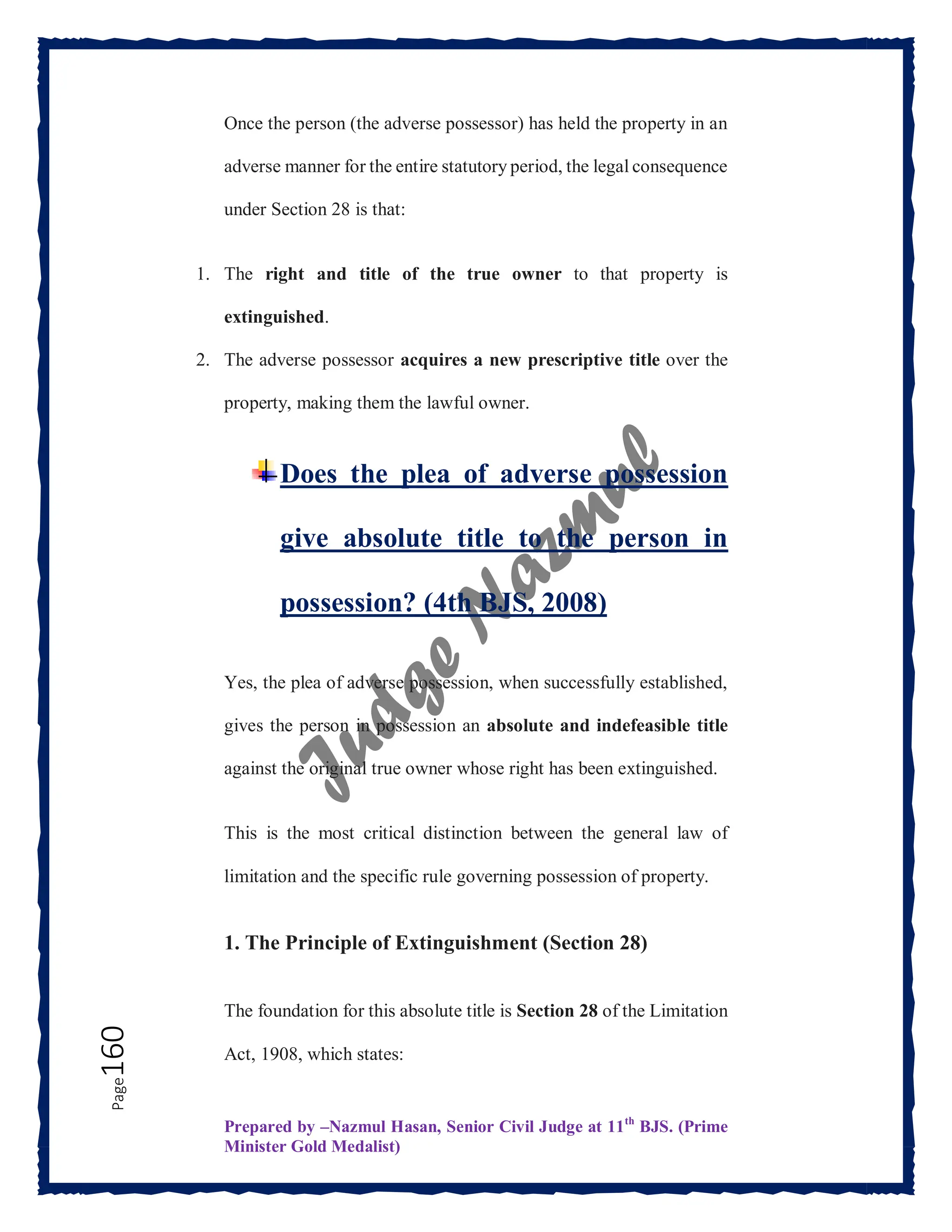 Prepared by –Nazmul Hasan, Senior Civil Judge at 11th
BJS. (Prime
Minister Gold Medalist)
Page
160 Once the person (the adverse possessor) has held the property in an
adverse manner for the entire statutory period, the legal consequence
under Section 28 is that:
1. The right and title of the true owner to that property is
extinguished.
2. The adverse possessor acquires a new prescriptive title over the
property, making them the lawful owner.
Does the plea of adverse possession
give absolute title to the person in
possession? (4th BJS, 2008)
Yes, the plea of adverse possession, when successfully established,
gives the person in possession an absolute and indefeasible title
against the original true owner whose right has been extinguished.
This is the most critical distinction between the general law of
limitation and the specific rule governing possession of property.
1. The Principle of Extinguishment (Section 28)
The foundation for this absolute title is Section 28 of the Limitation
Act, 1908, which states:
 