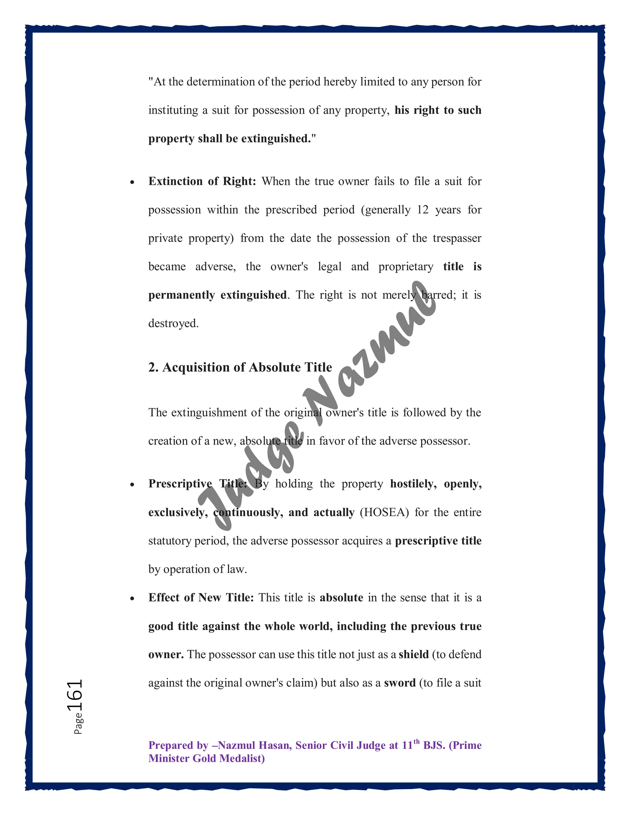 Prepared by –Nazmul Hasan, Senior Civil Judge at 11th
BJS. (Prime
Minister Gold Medalist)
Page
161 "At the determination of the period hereby limited to any person for
instituting a suit for possession of any property, his right to such
property shall be extinguished."
 Extinction of Right: When the true owner fails to file a suit for
possession within the prescribed period (generally 12 years for
private property) from the date the possession of the trespasser
became adverse, the owner's legal and proprietary title is
permanently extinguished. The right is not merely barred; it is
destroyed.
2. Acquisition of Absolute Title
The extinguishment of the original owner's title is followed by the
creation of a new, absolute title in favor of the adverse possessor.
 Prescriptive Title: By holding the property hostilely, openly,
exclusively, continuously, and actually (HOSEA) for the entire
statutory period, the adverse possessor acquires a prescriptive title
by operation of law.
 Effect of New Title: This title is absolute in the sense that it is a
good title against the whole world, including the previous true
owner. The possessor can use this title not just as a shield (to defend
against the original owner's claim) but also as a sword (to file a suit
 