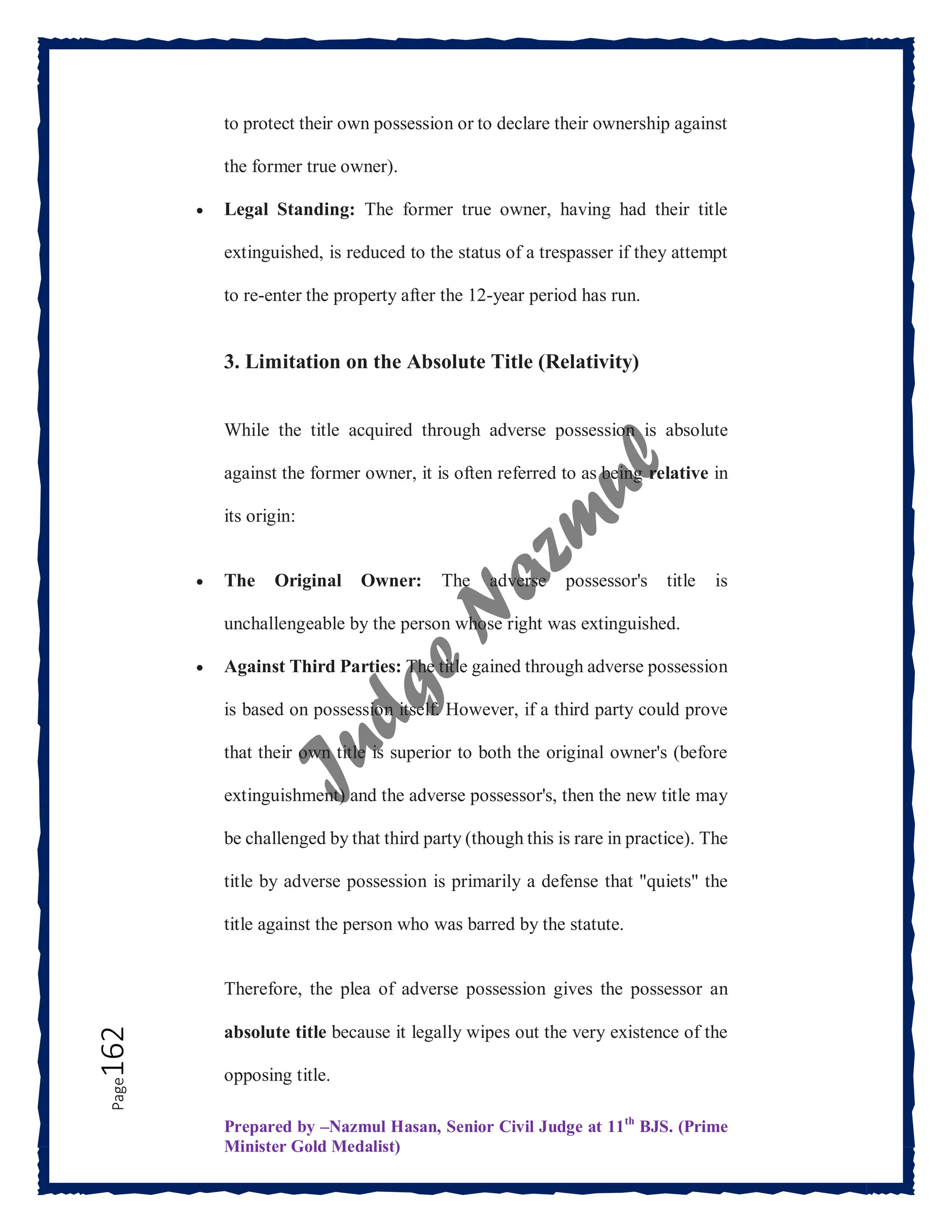 Prepared by –Nazmul Hasan, Senior Civil Judge at 11th
BJS. (Prime
Minister Gold Medalist)
Page
162 to protect their own possession or to declare their ownership against
the former true owner).
 Legal Standing: The former true owner, having had their title
extinguished, is reduced to the status of a trespasser if they attempt
to re-enter the property after the 12-year period has run.
3. Limitation on the Absolute Title (Relativity)
While the title acquired through adverse possession is absolute
against the former owner, it is often referred to as being relative in
its origin:
 The Original Owner: The adverse possessor's title is
unchallengeable by the person whose right was extinguished.
 Against Third Parties: The title gained through adverse possession
is based on possession itself. However, if a third party could prove
that their own title is superior to both the original owner's (before
extinguishment) and the adverse possessor's, then the new title may
be challenged by that third party (though this is rare in practice). The
title by adverse possession is primarily a defense that "quiets" the
title against the person who was barred by the statute.
Therefore, the plea of adverse possession gives the possessor an
absolute title because it legally wipes out the very existence of the
opposing title.
 