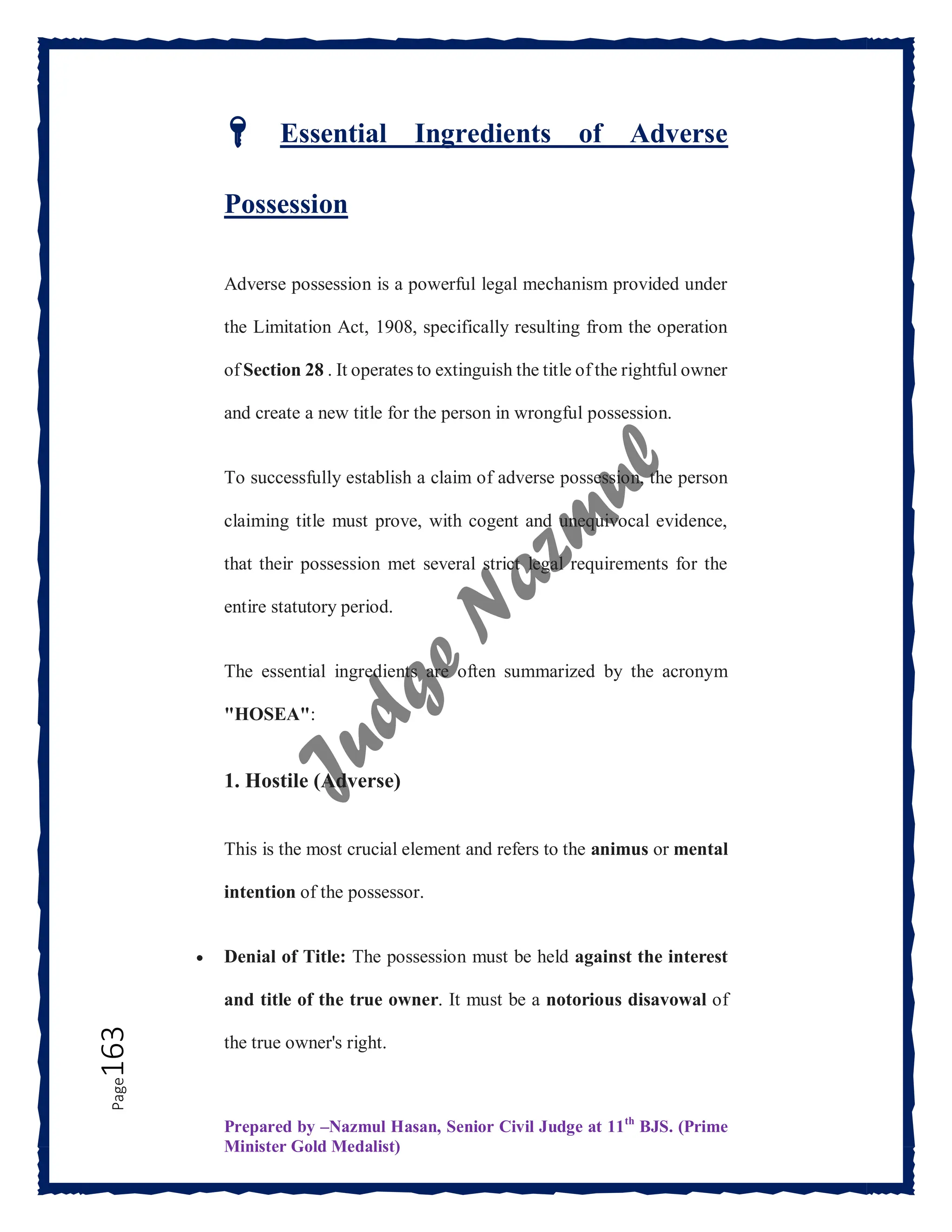 Prepared by –Nazmul Hasan, Senior Civil Judge at 11th
BJS. (Prime
Minister Gold Medalist)
Page
163
🔑 Essential Ingredients of Adverse
Possession
Adverse possession is a powerful legal mechanism provided under
the Limitation Act, 1908, specifically resulting from the operation
of Section 28 . It operates to extinguish the title of the rightful owner
and create a new title for the person in wrongful possession.
To successfully establish a claim of adverse possession, the person
claiming title must prove, with cogent and unequivocal evidence,
that their possession met several strict legal requirements for the
entire statutory period.
The essential ingredients are often summarized by the acronym
"HOSEA":
1. Hostile (Adverse)
This is the most crucial element and refers to the animus or mental
intention of the possessor.
 Denial of Title: The possession must be held against the interest
and title of the true owner. It must be a notorious disavowal of
the true owner's right.
 
