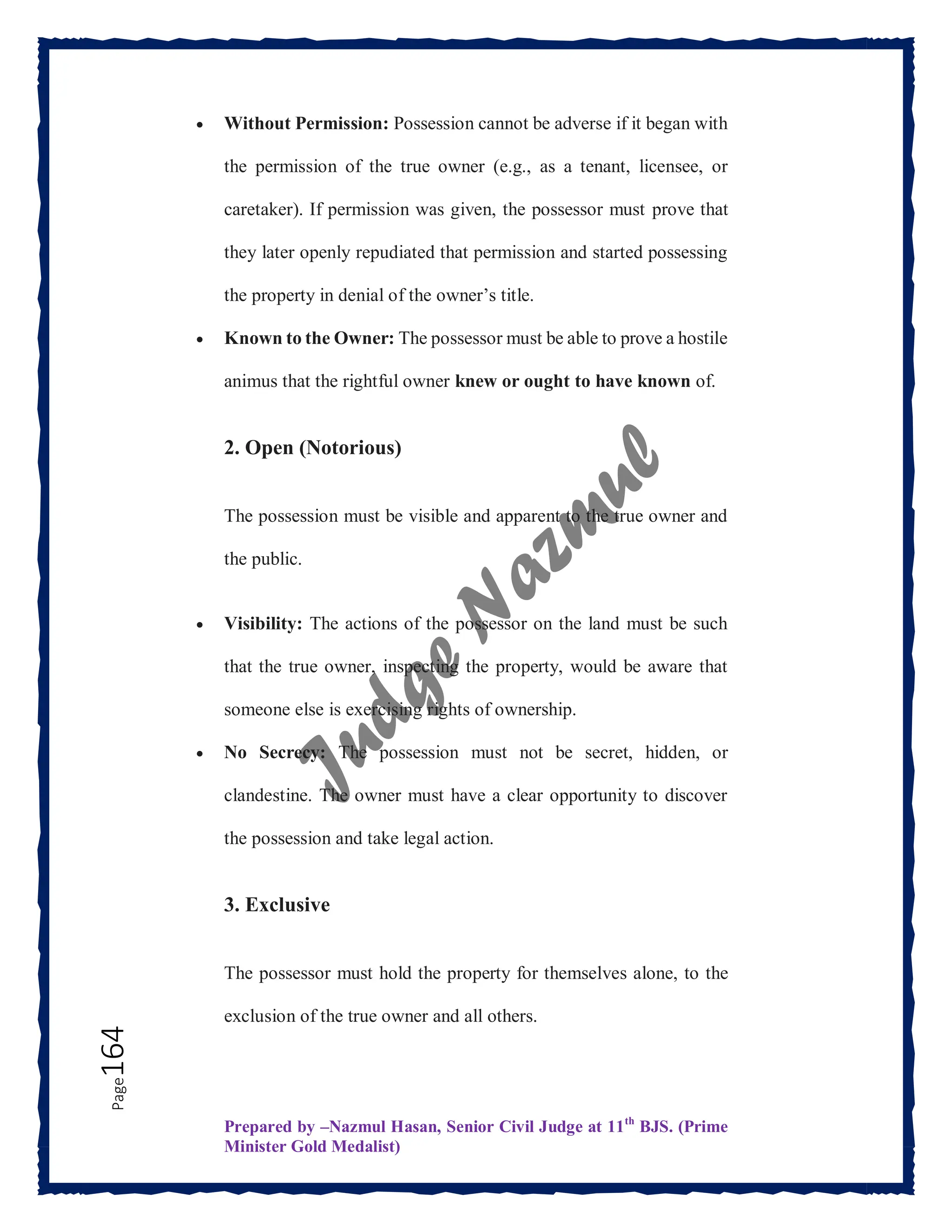 Prepared by –Nazmul Hasan, Senior Civil Judge at 11th
BJS. (Prime
Minister Gold Medalist)
Page
164  Without Permission: Possession cannot be adverse if it began with
the permission of the true owner (e.g., as a tenant, licensee, or
caretaker). If permission was given, the possessor must prove that
they later openly repudiated that permission and started possessing
the property in denial of the owner’s title.
 Known to the Owner: The possessor must be able to prove a hostile
animus that the rightful owner knew or ought to have known of.
2. Open (Notorious)
The possession must be visible and apparent to the true owner and
the public.
 Visibility: The actions of the possessor on the land must be such
that the true owner, inspecting the property, would be aware that
someone else is exercising rights of ownership.
 No Secrecy: The possession must not be secret, hidden, or
clandestine. The owner must have a clear opportunity to discover
the possession and take legal action.
3. Exclusive
The possessor must hold the property for themselves alone, to the
exclusion of the true owner and all others.
 