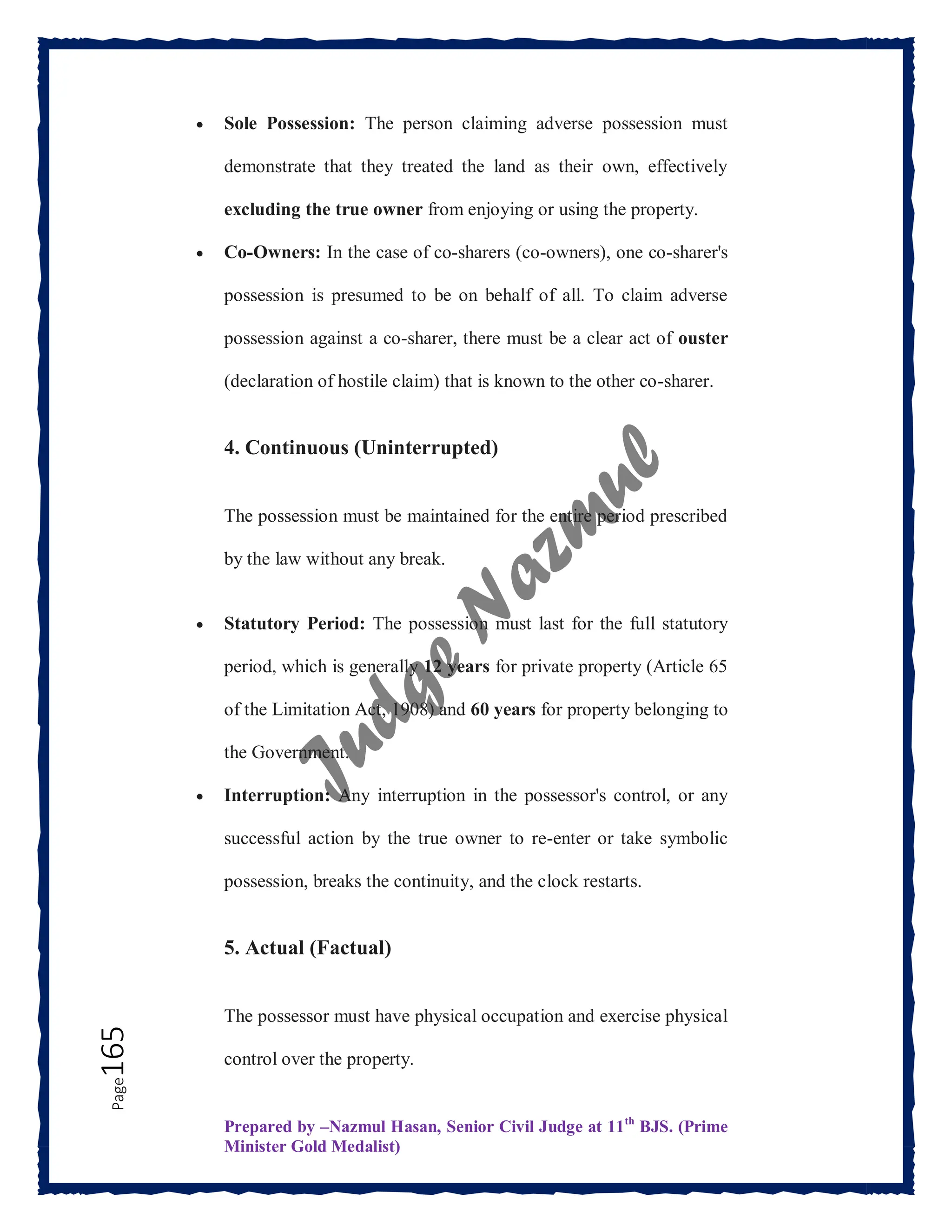 Prepared by –Nazmul Hasan, Senior Civil Judge at 11th
BJS. (Prime
Minister Gold Medalist)
Page
165  Sole Possession: The person claiming adverse possession must
demonstrate that they treated the land as their own, effectively
excluding the true owner from enjoying or using the property.
 Co-Owners: In the case of co-sharers (co-owners), one co-sharer's
possession is presumed to be on behalf of all. To claim adverse
possession against a co-sharer, there must be a clear act of ouster
(declaration of hostile claim) that is known to the other co-sharer.
4. Continuous (Uninterrupted)
The possession must be maintained for the entire period prescribed
by the law without any break.
 Statutory Period: The possession must last for the full statutory
period, which is generally 12 years for private property (Article 65
of the Limitation Act, 1908) and 60 years for property belonging to
the Government.
 Interruption: Any interruption in the possessor's control, or any
successful action by the true owner to re-enter or take symbolic
possession, breaks the continuity, and the clock restarts.
5. Actual (Factual)
The possessor must have physical occupation and exercise physical
control over the property.
 