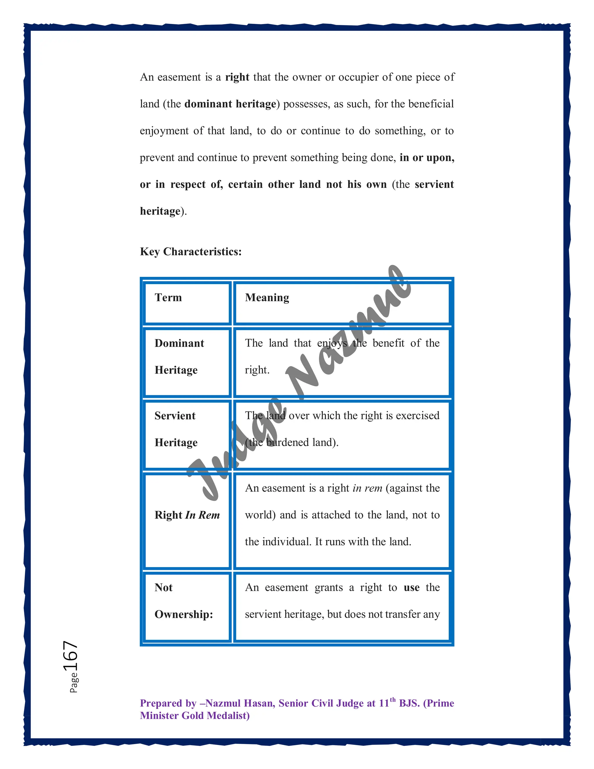 Prepared by –Nazmul Hasan, Senior Civil Judge at 11th
BJS. (Prime
Minister Gold Medalist)
Page
167 An easement is a right that the owner or occupier of one piece of
land (the dominant heritage) possesses, as such, for the beneficial
enjoyment of that land, to do or continue to do something, or to
prevent and continue to prevent something being done, in or upon,
or in respect of, certain other land not his own (the servient
heritage).
Key Characteristics:
Term Meaning
Dominant
Heritage
The land that enjoys the benefit of the
right.
Servient
Heritage
The land over which the right is exercised
(the burdened land).
Right In Rem
An easement is a right in rem (against the
world) and is attached to the land, not to
the individual. It runs with the land.
Not
Ownership:
An easement grants a right to use the
servient heritage, but does not transfer any
 