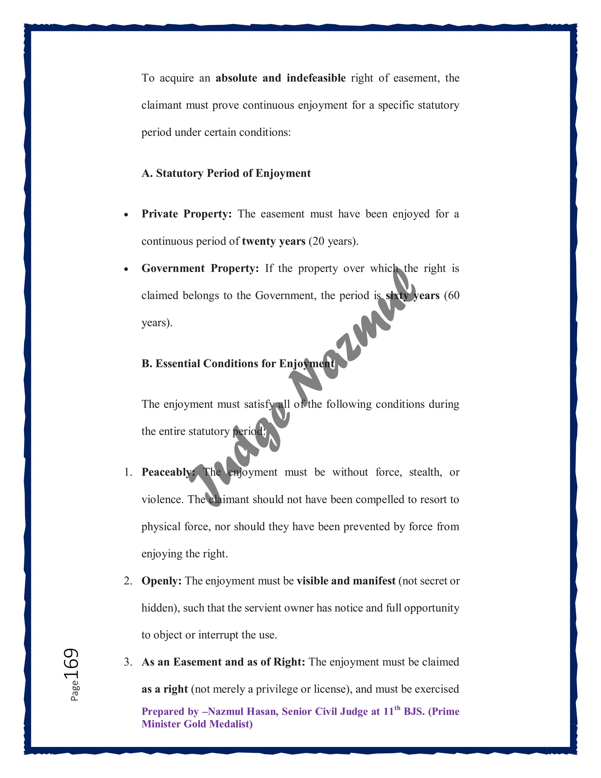 Prepared by –Nazmul Hasan, Senior Civil Judge at 11th
BJS. (Prime
Minister Gold Medalist)
Page
169 To acquire an absolute and indefeasible right of easement, the
claimant must prove continuous enjoyment for a specific statutory
period under certain conditions:
A. Statutory Period of Enjoyment
 Private Property: The easement must have been enjoyed for a
continuous period of twenty years (20 years).
 Government Property: If the property over which the right is
claimed belongs to the Government, the period is sixty years (60
years).
B. Essential Conditions for Enjoyment
The enjoyment must satisfy all of the following conditions during
the entire statutory period:
1. Peaceably: The enjoyment must be without force, stealth, or
violence. The claimant should not have been compelled to resort to
physical force, nor should they have been prevented by force from
enjoying the right.
2. Openly: The enjoyment must be visible and manifest (not secret or
hidden), such that the servient owner has notice and full opportunity
to object or interrupt the use.
3. As an Easement and as of Right: The enjoyment must be claimed
as a right (not merely a privilege or license), and must be exercised
 