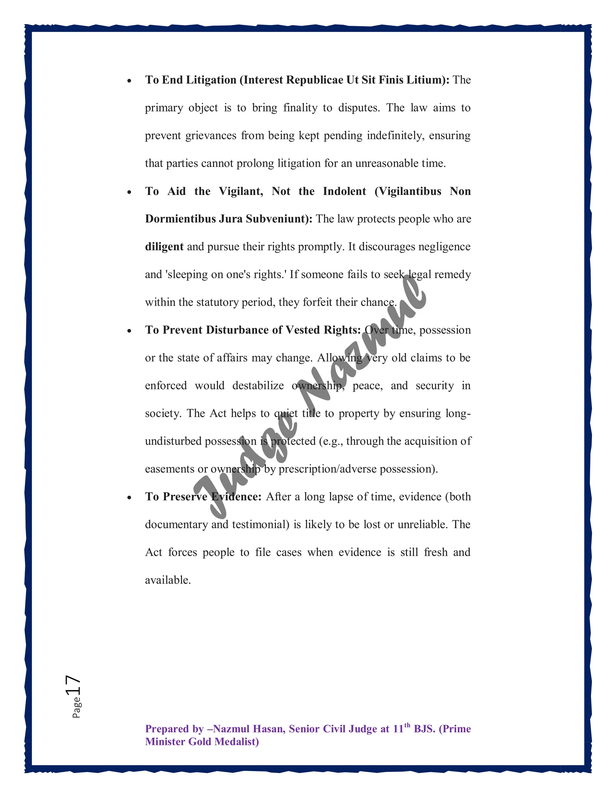 Prepared by –Nazmul Hasan, Senior Civil Judge at 11th
BJS. (Prime
Minister Gold Medalist)
Page
17  To End Litigation (Interest Republicae Ut Sit Finis Litium): The
primary object is to bring finality to disputes. The law aims to
prevent grievances from being kept pending indefinitely, ensuring
that parties cannot prolong litigation for an unreasonable time.
 To Aid the Vigilant, Not the Indolent (Vigilantibus Non
Dormientibus Jura Subveniunt): The law protects people who are
diligent and pursue their rights promptly. It discourages negligence
and 'sleeping on one's rights.' If someone fails to seek legal remedy
within the statutory period, they forfeit their chance.
 To Prevent Disturbance of Vested Rights: Over time, possession
or the state of affairs may change. Allowing very old claims to be
enforced would destabilize ownership, peace, and security in
society. The Act helps to quiet title to property by ensuring long-
undisturbed possession is protected (e.g., through the acquisition of
easements or ownership by prescription/adverse possession).
 To Preserve Evidence: After a long lapse of time, evidence (both
documentary and testimonial) is likely to be lost or unreliable. The
Act forces people to file cases when evidence is still fresh and
available.
 