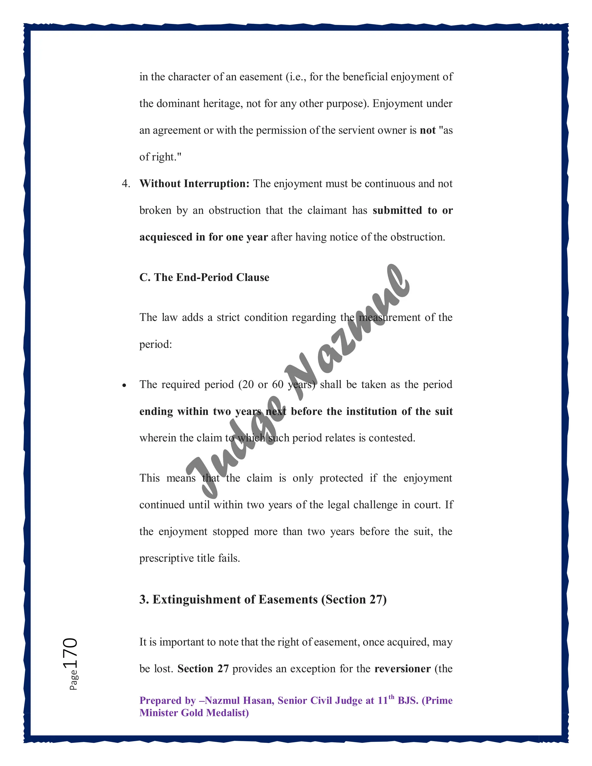 Prepared by –Nazmul Hasan, Senior Civil Judge at 11th
BJS. (Prime
Minister Gold Medalist)
Page
170 in the character of an easement (i.e., for the beneficial enjoyment of
the dominant heritage, not for any other purpose). Enjoyment under
an agreement or with the permission of the servient owner is not "as
of right."
4. Without Interruption: The enjoyment must be continuous and not
broken by an obstruction that the claimant has submitted to or
acquiesced in for one year after having notice of the obstruction.
C. The End-Period Clause
The law adds a strict condition regarding the measurement of the
period:
 The required period (20 or 60 years) shall be taken as the period
ending within two years next before the institution of the suit
wherein the claim to which such period relates is contested.
This means that the claim is only protected if the enjoyment
continued until within two years of the legal challenge in court. If
the enjoyment stopped more than two years before the suit, the
prescriptive title fails.
3. Extinguishment of Easements (Section 27)
It is important to note that the right of easement, once acquired, may
be lost. Section 27 provides an exception for the reversioner (the
 