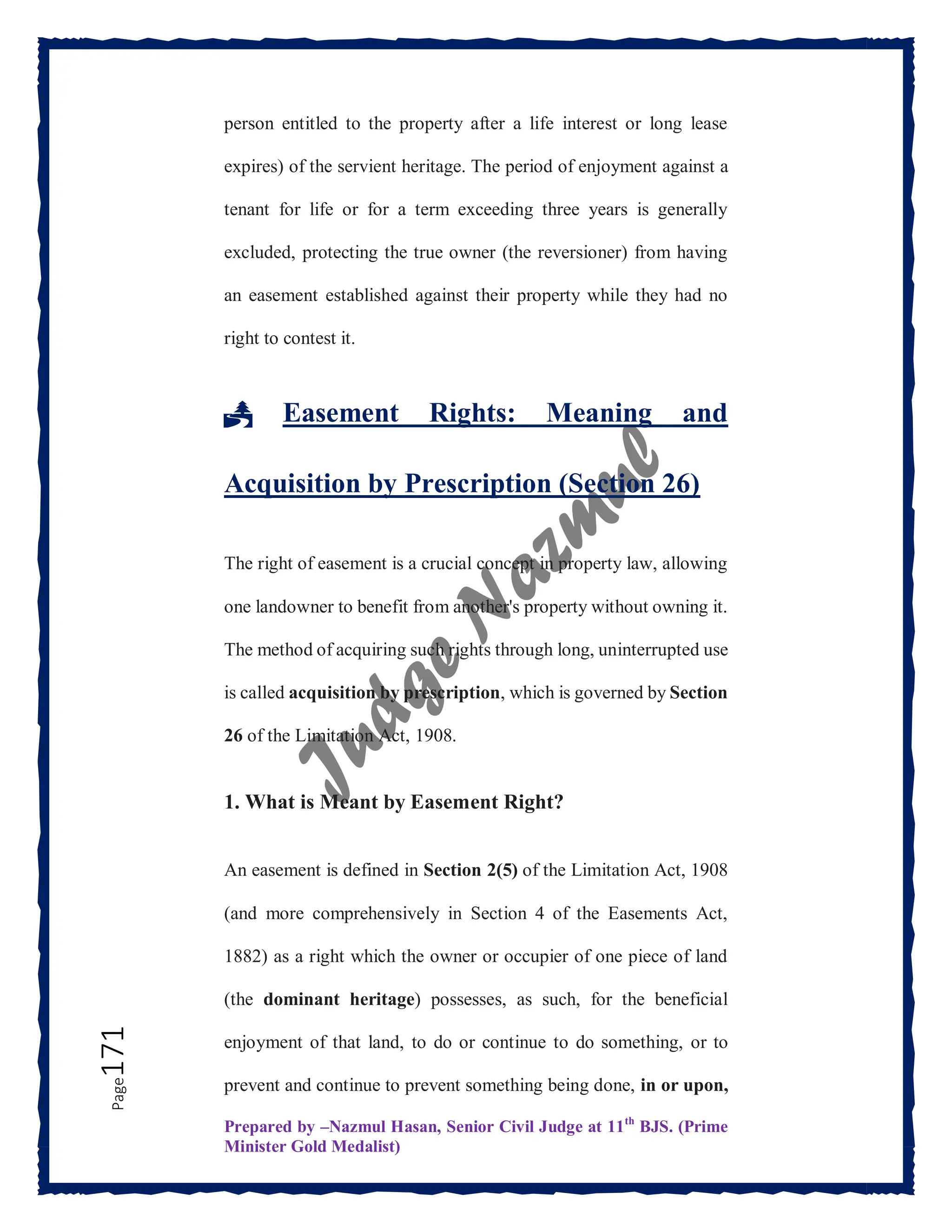 Prepared by –Nazmul Hasan, Senior Civil Judge at 11th
BJS. (Prime
Minister Gold Medalist)
Page
171 person entitled to the property after a life interest or long lease
expires) of the servient heritage. The period of enjoyment against a
tenant for life or for a term exceeding three years is generally
excluded, protecting the true owner (the reversioner) from having
an easement established against their property while they had no
right to contest it.
🏞️ Easement Rights: Meaning and
Acquisition by Prescription (Section 26)
The right of easement is a crucial concept in property law, allowing
one landowner to benefit from another's property without owning it.
The method of acquiring such rights through long, uninterrupted use
is called acquisition by prescription, which is governed by Section
26 of the Limitation Act, 1908.
1. What is Meant by Easement Right?
An easement is defined in Section 2(5) of the Limitation Act, 1908
(and more comprehensively in Section 4 of the Easements Act,
1882) as a right which the owner or occupier of one piece of land
(the dominant heritage) possesses, as such, for the beneficial
enjoyment of that land, to do or continue to do something, or to
prevent and continue to prevent something being done, in or upon,
 