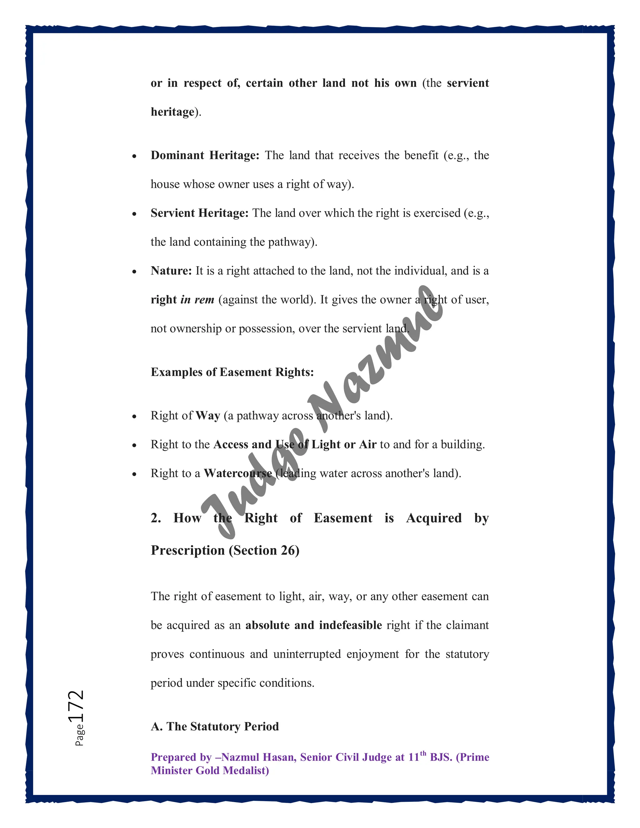 Prepared by –Nazmul Hasan, Senior Civil Judge at 11th
BJS. (Prime
Minister Gold Medalist)
Page
172 or in respect of, certain other land not his own (the servient
heritage).
 Dominant Heritage: The land that receives the benefit (e.g., the
house whose owner uses a right of way).
 Servient Heritage: The land over which the right is exercised (e.g.,
the land containing the pathway).
 Nature: It is a right attached to the land, not the individual, and is a
right in rem (against the world). It gives the owner a right of user,
not ownership or possession, over the servient land.
Examples of Easement Rights:
 Right of Way (a pathway across another's land).
 Right to the Access and Use of Light or Air to and for a building.
 Right to a Watercourse (leading water across another's land).
2. How the Right of Easement is Acquired by
Prescription (Section 26)
The right of easement to light, air, way, or any other easement can
be acquired as an absolute and indefeasible right if the claimant
proves continuous and uninterrupted enjoyment for the statutory
period under specific conditions.
A. The Statutory Period
 