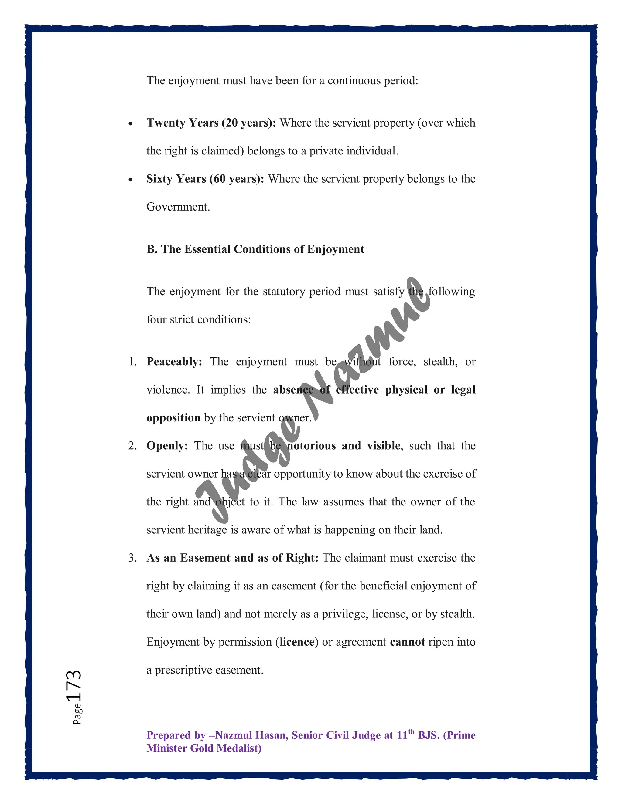 Prepared by –Nazmul Hasan, Senior Civil Judge at 11th
BJS. (Prime
Minister Gold Medalist)
Page
173 The enjoyment must have been for a continuous period:
 Twenty Years (20 years): Where the servient property (over which
the right is claimed) belongs to a private individual.
 Sixty Years (60 years): Where the servient property belongs to the
Government.
B. The Essential Conditions of Enjoyment
The enjoyment for the statutory period must satisfy the following
four strict conditions:
1. Peaceably: The enjoyment must be without force, stealth, or
violence. It implies the absence of effective physical or legal
opposition by the servient owner.
2. Openly: The use must be notorious and visible, such that the
servient owner has a clear opportunity to know about the exercise of
the right and object to it. The law assumes that the owner of the
servient heritage is aware of what is happening on their land.
3. As an Easement and as of Right: The claimant must exercise the
right by claiming it as an easement (for the beneficial enjoyment of
their own land) and not merely as a privilege, license, or by stealth.
Enjoyment by permission (licence) or agreement cannot ripen into
a prescriptive easement.
 