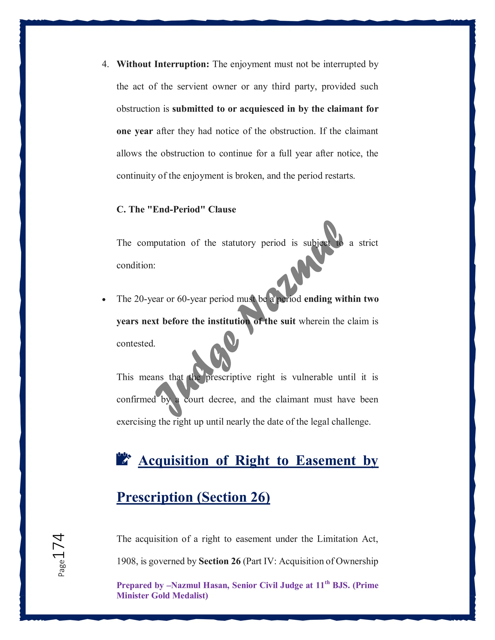 Prepared by –Nazmul Hasan, Senior Civil Judge at 11th
BJS. (Prime
Minister Gold Medalist)
Page
174 4. Without Interruption: The enjoyment must not be interrupted by
the act of the servient owner or any third party, provided such
obstruction is submitted to or acquiesced in by the claimant for
one year after they had notice of the obstruction. If the claimant
allows the obstruction to continue for a full year after notice, the
continuity of the enjoyment is broken, and the period restarts.
C. The "End-Period" Clause
The computation of the statutory period is subject to a strict
condition:
 The 20-year or 60-year period must be a period ending within two
years next before the institution of the suit wherein the claim is
contested.
This means that the prescriptive right is vulnerable until it is
confirmed by a court decree, and the claimant must have been
exercising the right up until nearly the date of the legal challenge.
📝 Acquisition of Right to Easement by
Prescription (Section 26)
The acquisition of a right to easement under the Limitation Act,
1908, is governed by Section 26 (Part IV: Acquisition of Ownership
 