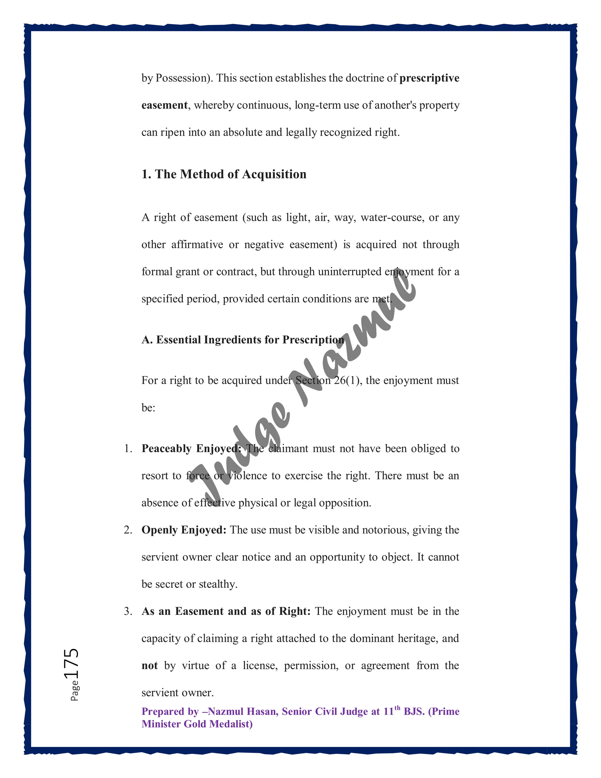 Prepared by –Nazmul Hasan, Senior Civil Judge at 11th
BJS. (Prime
Minister Gold Medalist)
Page
175 by Possession). This section establishes the doctrine of prescriptive
easement, whereby continuous, long-term use of another's property
can ripen into an absolute and legally recognized right.
1. The Method of Acquisition
A right of easement (such as light, air, way, water-course, or any
other affirmative or negative easement) is acquired not through
formal grant or contract, but through uninterrupted enjoyment for a
specified period, provided certain conditions are met.
A. Essential Ingredients for Prescription
For a right to be acquired under Section 26(1), the enjoyment must
be:
1. Peaceably Enjoyed: The claimant must not have been obliged to
resort to force or violence to exercise the right. There must be an
absence of effective physical or legal opposition.
2. Openly Enjoyed: The use must be visible and notorious, giving the
servient owner clear notice and an opportunity to object. It cannot
be secret or stealthy.
3. As an Easement and as of Right: The enjoyment must be in the
capacity of claiming a right attached to the dominant heritage, and
not by virtue of a license, permission, or agreement from the
servient owner.
 