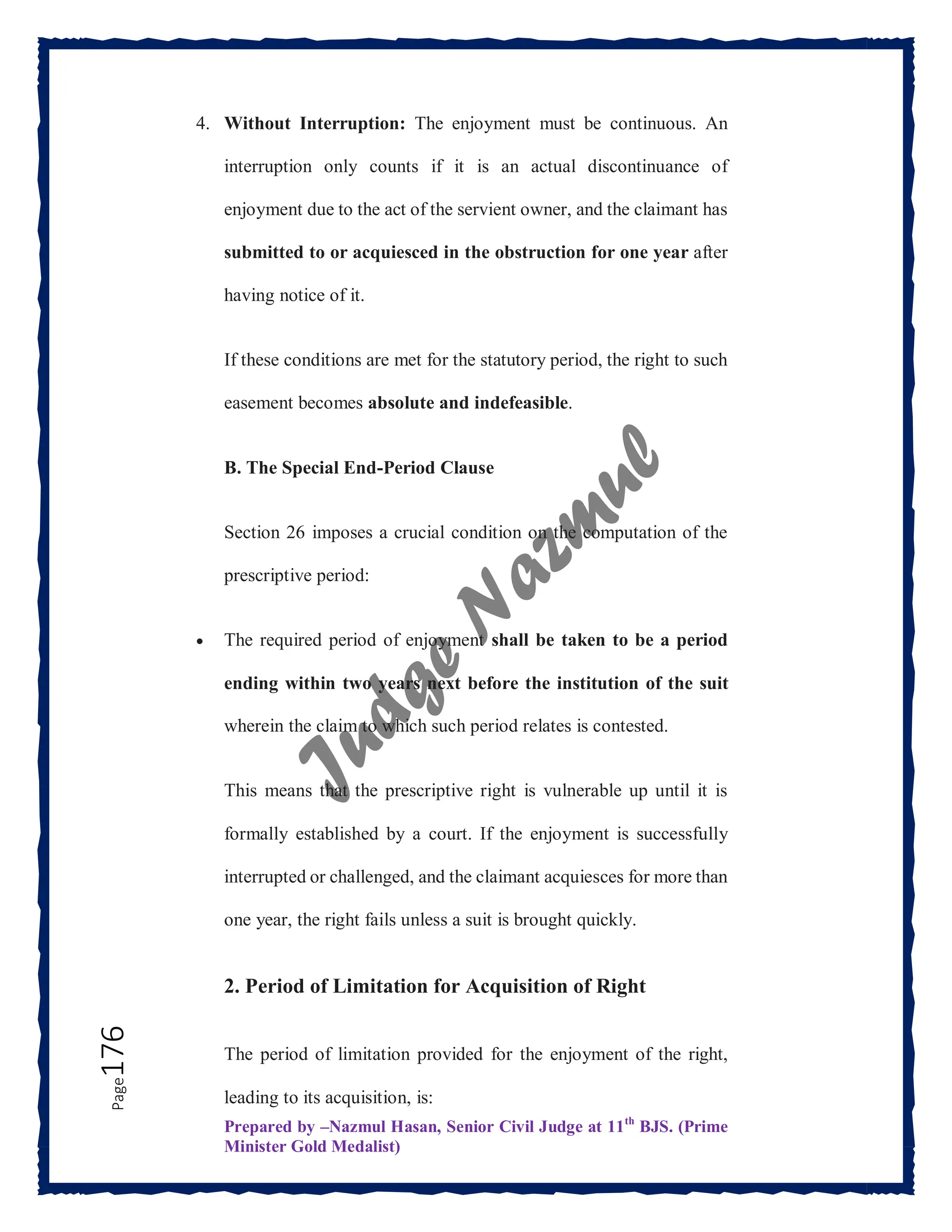 Prepared by –Nazmul Hasan, Senior Civil Judge at 11th
BJS. (Prime
Minister Gold Medalist)
Page
176 4. Without Interruption: The enjoyment must be continuous. An
interruption only counts if it is an actual discontinuance of
enjoyment due to the act of the servient owner, and the claimant has
submitted to or acquiesced in the obstruction for one year after
having notice of it.
If these conditions are met for the statutory period, the right to such
easement becomes absolute and indefeasible.
B. The Special End-Period Clause
Section 26 imposes a crucial condition on the computation of the
prescriptive period:
 The required period of enjoyment shall be taken to be a period
ending within two years next before the institution of the suit
wherein the claim to which such period relates is contested.
This means that the prescriptive right is vulnerable up until it is
formally established by a court. If the enjoyment is successfully
interrupted or challenged, and the claimant acquiesces for more than
one year, the right fails unless a suit is brought quickly.
2. Period of Limitation for Acquisition of Right
The period of limitation provided for the enjoyment of the right,
leading to its acquisition, is:
 
