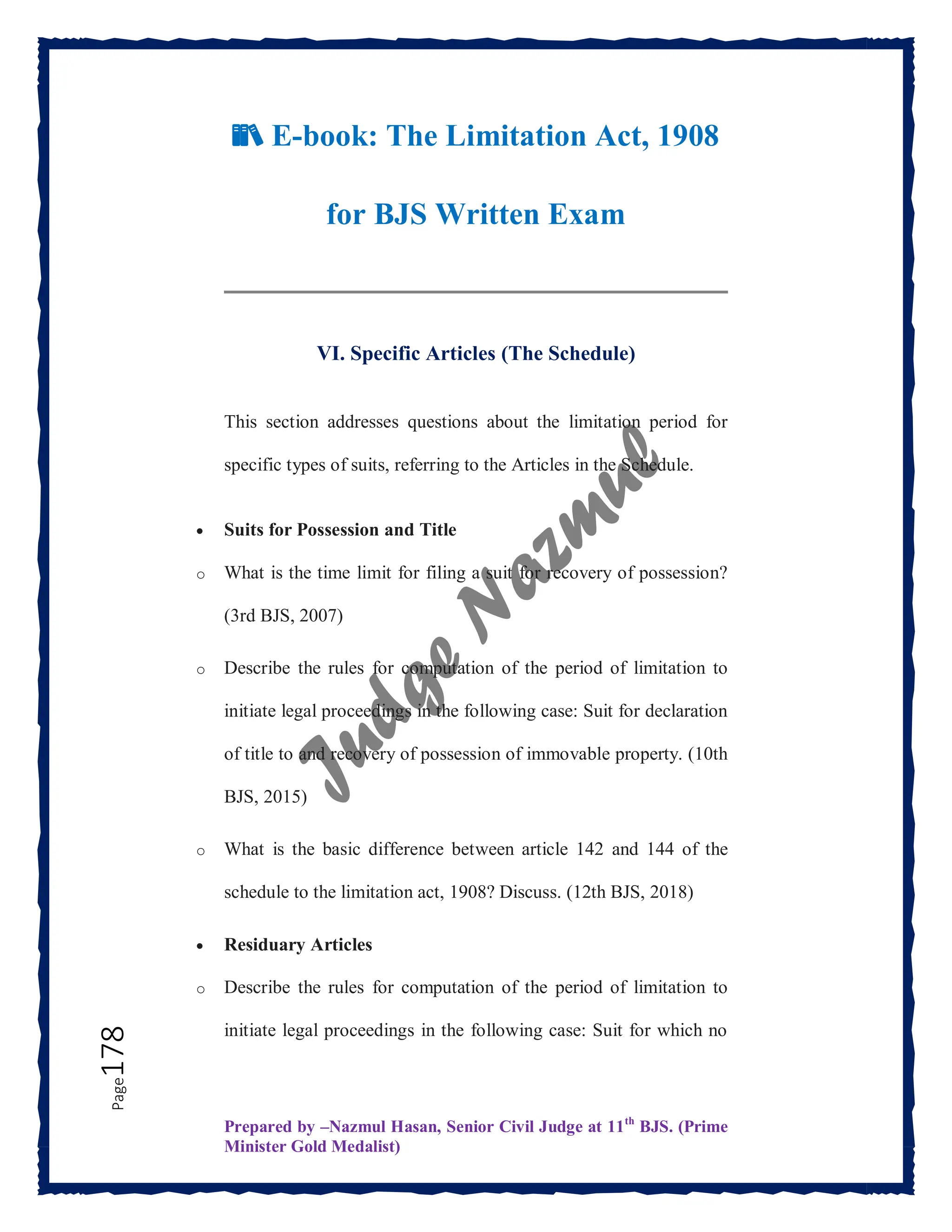 Prepared by –Nazmul Hasan, Senior Civil Judge at 11th
BJS. (Prime
Minister Gold Medalist)
Page
178
📚 E-book: The Limitation Act, 1908
for BJS Written Exam
VI. Specific Articles (The Schedule)
This section addresses questions about the limitation period for
specific types of suits, referring to the Articles in the Schedule.
 Suits for Possession and Title
o What is the time limit for filing a suit for recovery of possession?
(3rd BJS, 2007)
o Describe the rules for computation of the period of limitation to
initiate legal proceedings in the following case: Suit for declaration
of title to and recovery of possession of immovable property. (10th
BJS, 2015)
o What is the basic difference between article 142 and 144 of the
schedule to the limitation act, 1908? Discuss. (12th BJS, 2018)
 Residuary Articles
o Describe the rules for computation of the period of limitation to
initiate legal proceedings in the following case: Suit for which no
 