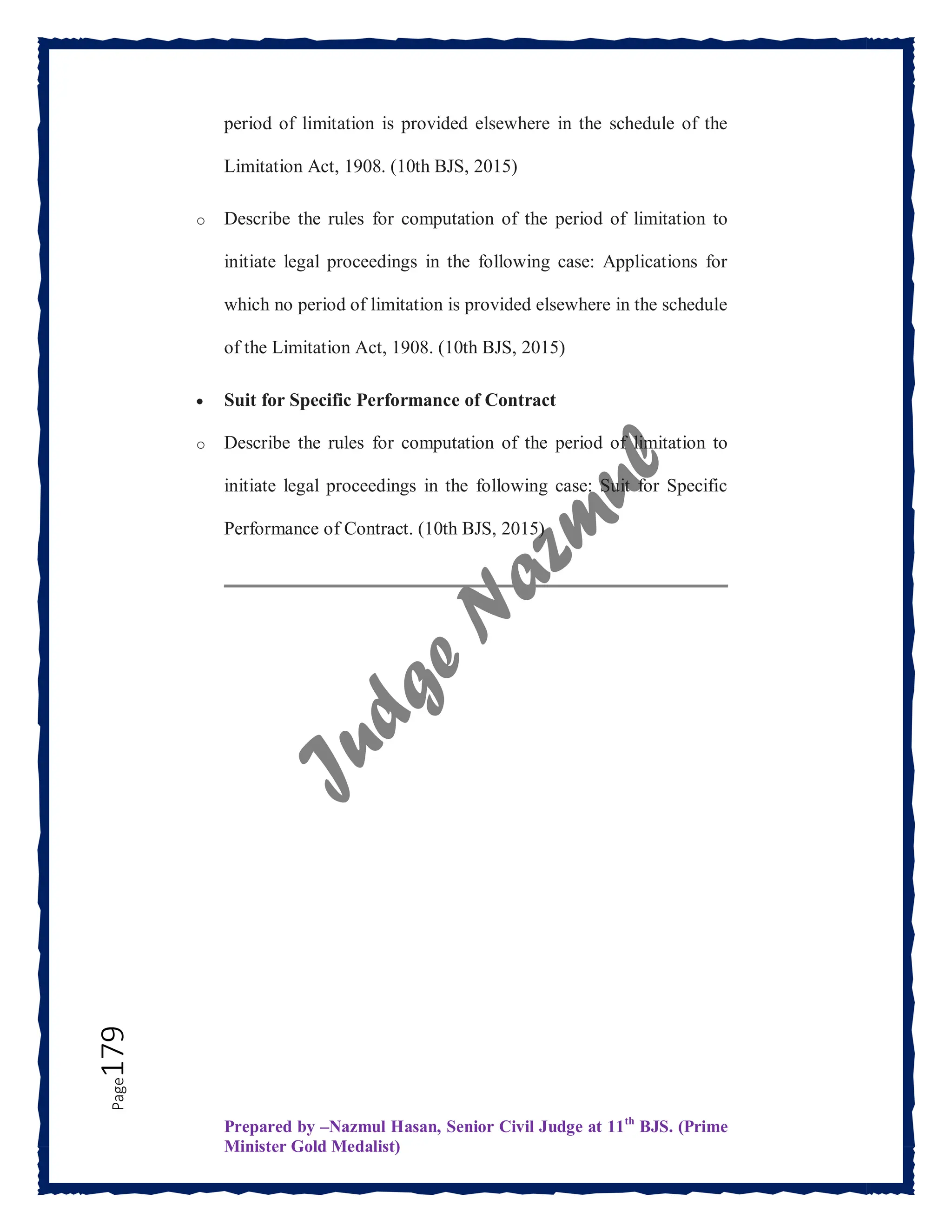 Prepared by –Nazmul Hasan, Senior Civil Judge at 11th
BJS. (Prime
Minister Gold Medalist)
Page
179 period of limitation is provided elsewhere in the schedule of the
Limitation Act, 1908. (10th BJS, 2015)
o Describe the rules for computation of the period of limitation to
initiate legal proceedings in the following case: Applications for
which no period of limitation is provided elsewhere in the schedule
of the Limitation Act, 1908. (10th BJS, 2015)
 Suit for Specific Performance of Contract
o Describe the rules for computation of the period of limitation to
initiate legal proceedings in the following case: Suit for Specific
Performance of Contract. (10th BJS, 2015)
 