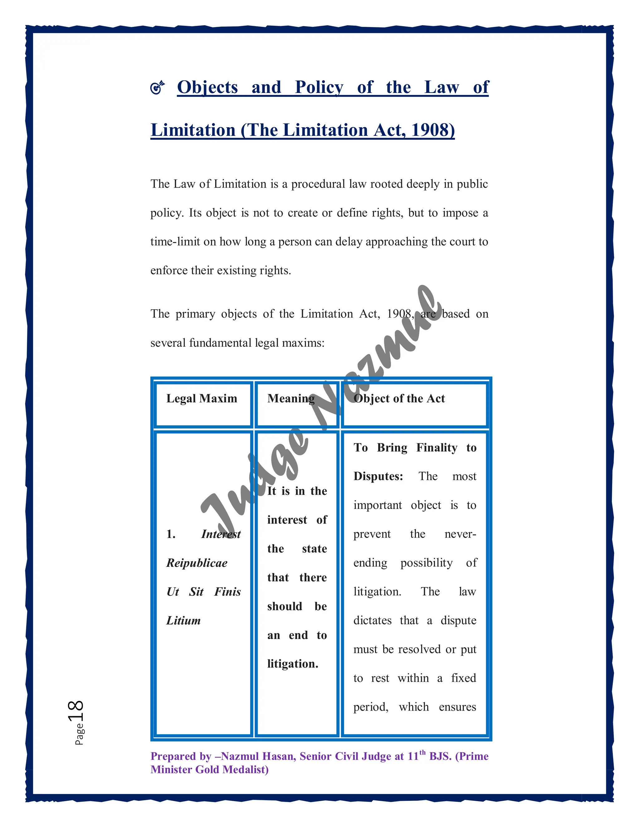 Prepared by –Nazmul Hasan, Senior Civil Judge at 11th
BJS. (Prime
Minister Gold Medalist)
Page
18 🎯 Objects and Policy of the Law of
Limitation (The Limitation Act, 1908)
The Law of Limitation is a procedural law rooted deeply in public
policy. Its object is not to create or define rights, but to impose a
time-limit on how long a person can delay approaching the court to
enforce their existing rights.
The primary objects of the Limitation Act, 1908, are based on
several fundamental legal maxims:
Legal Maxim Meaning Object of the Act
1. Interest
Reipublicae
Ut Sit Finis
Litium
It is in the
interest of
the state
that there
should be
an end to
litigation.
To Bring Finality to
Disputes: The most
important object is to
prevent the never-
ending possibility of
litigation. The law
dictates that a dispute
must be resolved or put
to rest within a fixed
period, which ensures
 