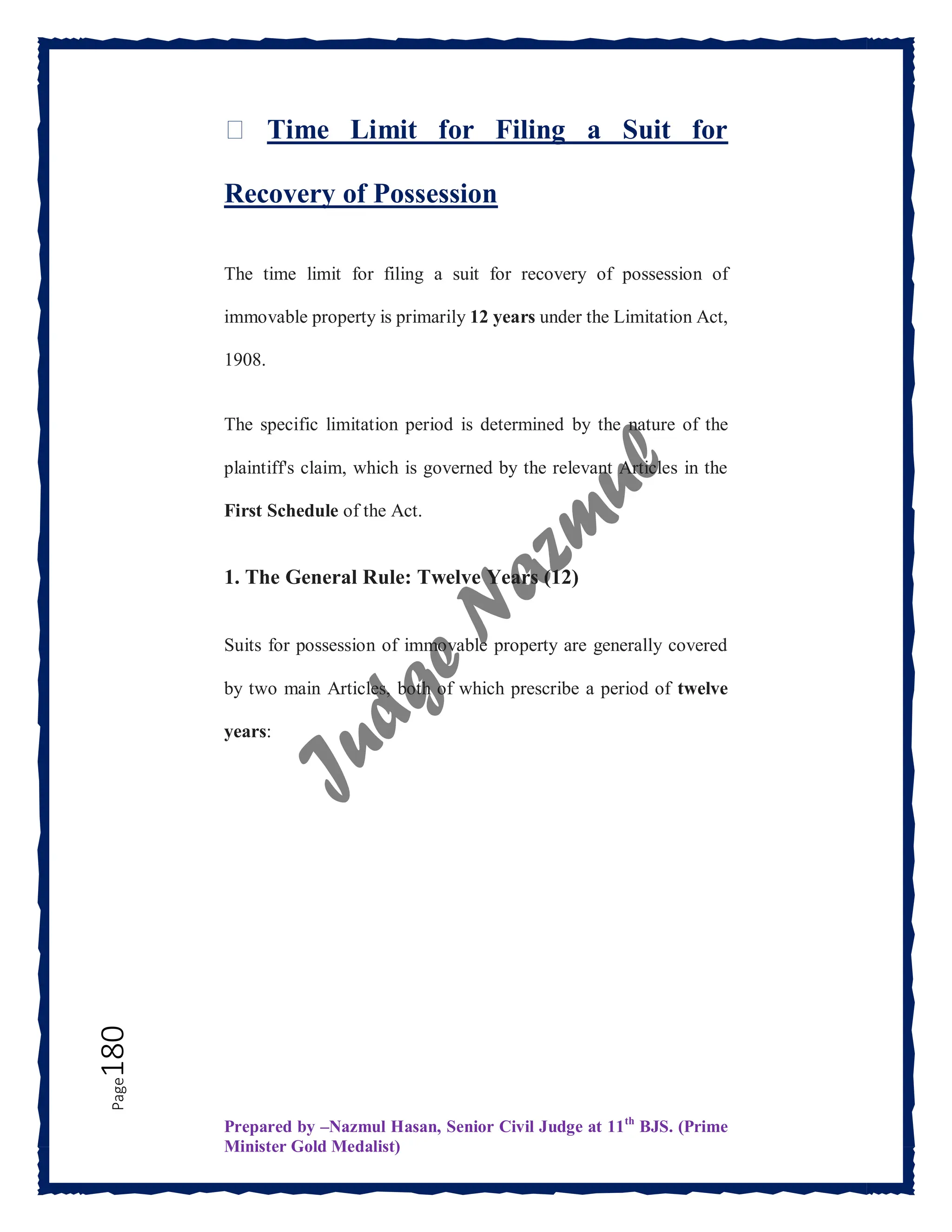 Prepared by –Nazmul Hasan, Senior Civil Judge at 11th
BJS. (Prime
Minister Gold Medalist)
Page
180 ⏳ Time Limit for Filing a Suit for
Recovery of Possession
The time limit for filing a suit for recovery of possession of
immovable property is primarily 12 years under the Limitation Act,
1908.
The specific limitation period is determined by the nature of the
plaintiff's claim, which is governed by the relevant Articles in the
First Schedule of the Act.
1. The General Rule: Twelve Years (12)
Suits for possession of immovable property are generally covered
by two main Articles, both of which prescribe a period of twelve
years:
 