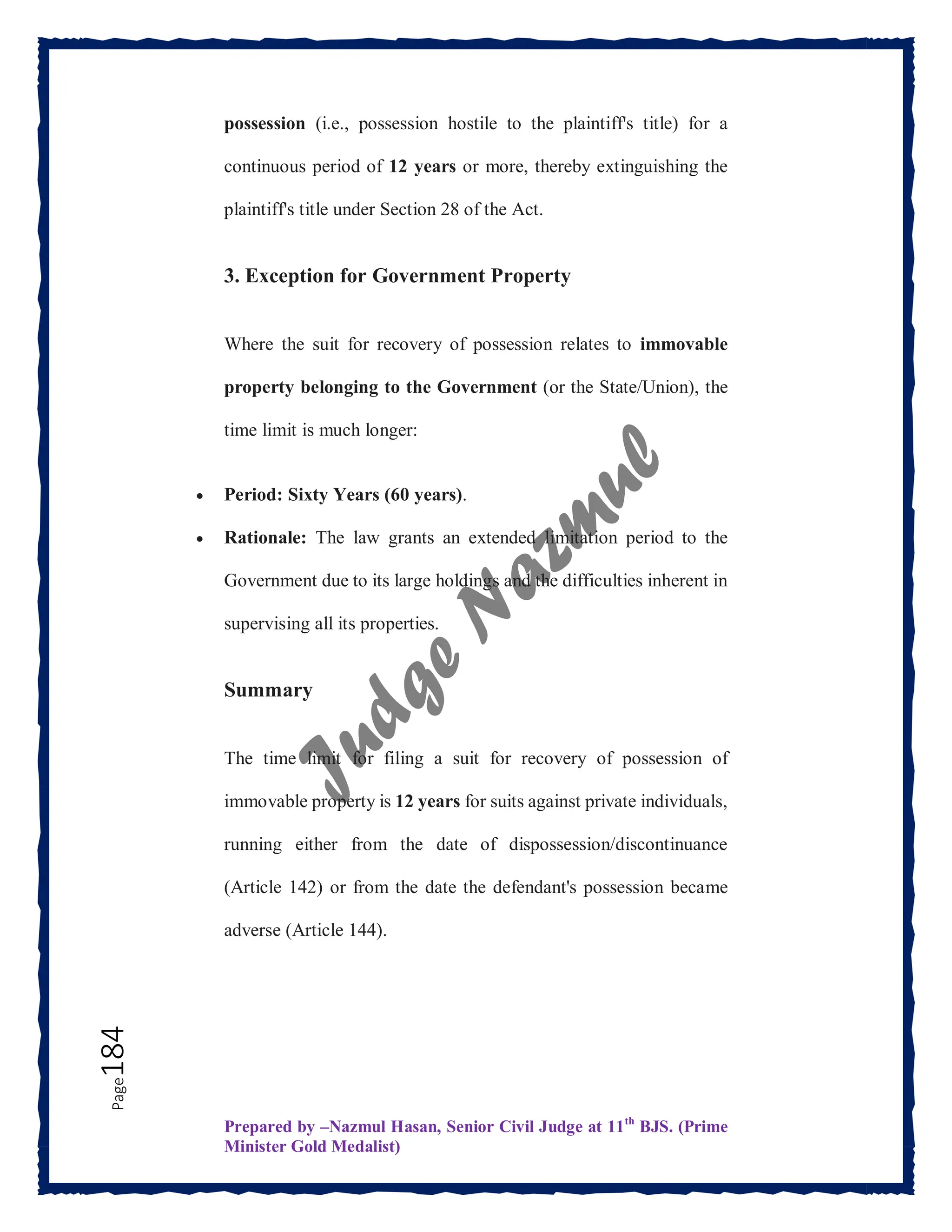 Prepared by –Nazmul Hasan, Senior Civil Judge at 11th
BJS. (Prime
Minister Gold Medalist)
Page
184 possession (i.e., possession hostile to the plaintiff's title) for a
continuous period of 12 years or more, thereby extinguishing the
plaintiff's title under Section 28 of the Act.
3. Exception for Government Property
Where the suit for recovery of possession relates to immovable
property belonging to the Government (or the State/Union), the
time limit is much longer:
 Period: Sixty Years (60 years).
 Rationale: The law grants an extended limitation period to the
Government due to its large holdings and the difficulties inherent in
supervising all its properties.
Summary
The time limit for filing a suit for recovery of possession of
immovable property is 12 years for suits against private individuals,
running either from the date of dispossession/discontinuance
(Article 142) or from the date the defendant's possession became
adverse (Article 144).
 