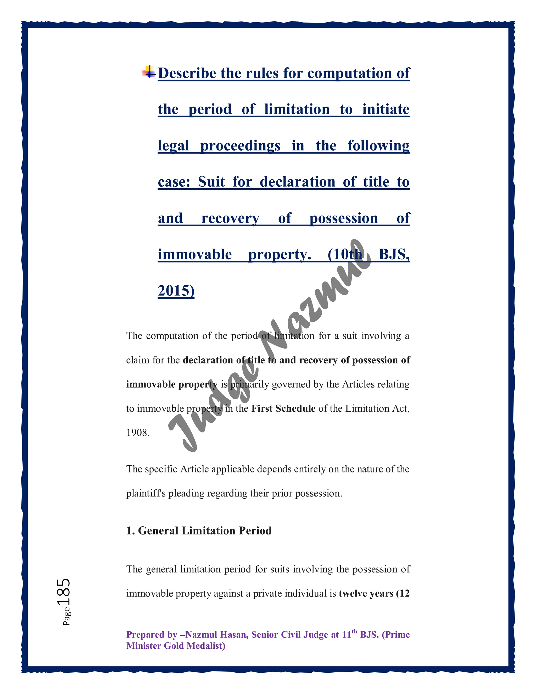 Prepared by –Nazmul Hasan, Senior Civil Judge at 11th
BJS. (Prime
Minister Gold Medalist)
Page
185 Describe the rules for computation of
the period of limitation to initiate
legal proceedings in the following
case: Suit for declaration of title to
and recovery of possession of
immovable property. (10th BJS,
2015)
The computation of the period of limitation for a suit involving a
claim for the declaration of title to and recovery of possession of
immovable property is primarily governed by the Articles relating
to immovable property in the First Schedule of the Limitation Act,
1908.
The specific Article applicable depends entirely on the nature of the
plaintiff's pleading regarding their prior possession.
1. General Limitation Period
The general limitation period for suits involving the possession of
immovable property against a private individual is twelve years (12
 