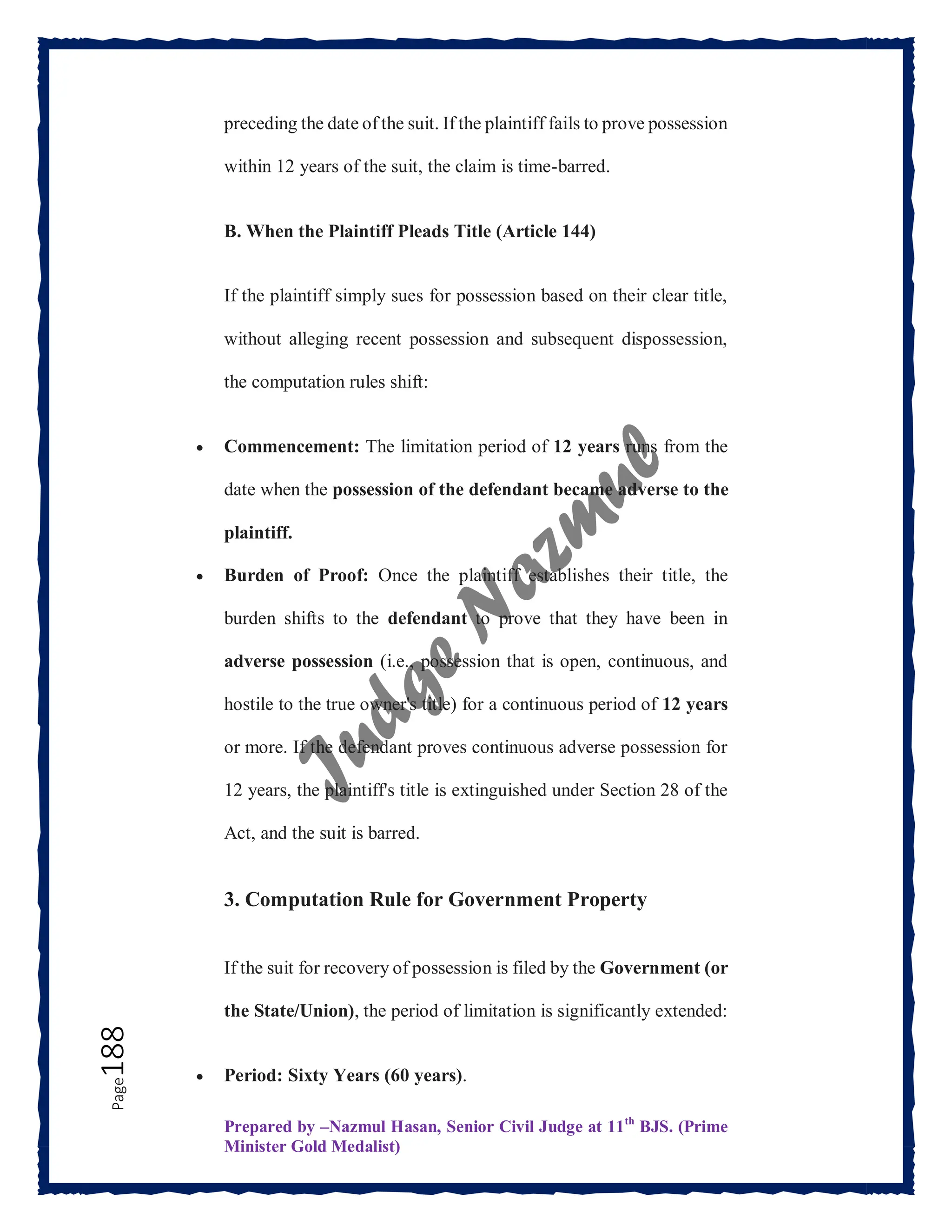 Prepared by –Nazmul Hasan, Senior Civil Judge at 11th
BJS. (Prime
Minister Gold Medalist)
Page
188 preceding the date of the suit. If the plaintiff fails to prove possession
within 12 years of the suit, the claim is time-barred.
B. When the Plaintiff Pleads Title (Article 144)
If the plaintiff simply sues for possession based on their clear title,
without alleging recent possession and subsequent dispossession,
the computation rules shift:
 Commencement: The limitation period of 12 years runs from the
date when the possession of the defendant became adverse to the
plaintiff.
 Burden of Proof: Once the plaintiff establishes their title, the
burden shifts to the defendant to prove that they have been in
adverse possession (i.e., possession that is open, continuous, and
hostile to the true owner's title) for a continuous period of 12 years
or more. If the defendant proves continuous adverse possession for
12 years, the plaintiff's title is extinguished under Section 28 of the
Act, and the suit is barred.
3. Computation Rule for Government Property
If the suit for recovery of possession is filed by the Government (or
the State/Union), the period of limitation is significantly extended:
 Period: Sixty Years (60 years).
 