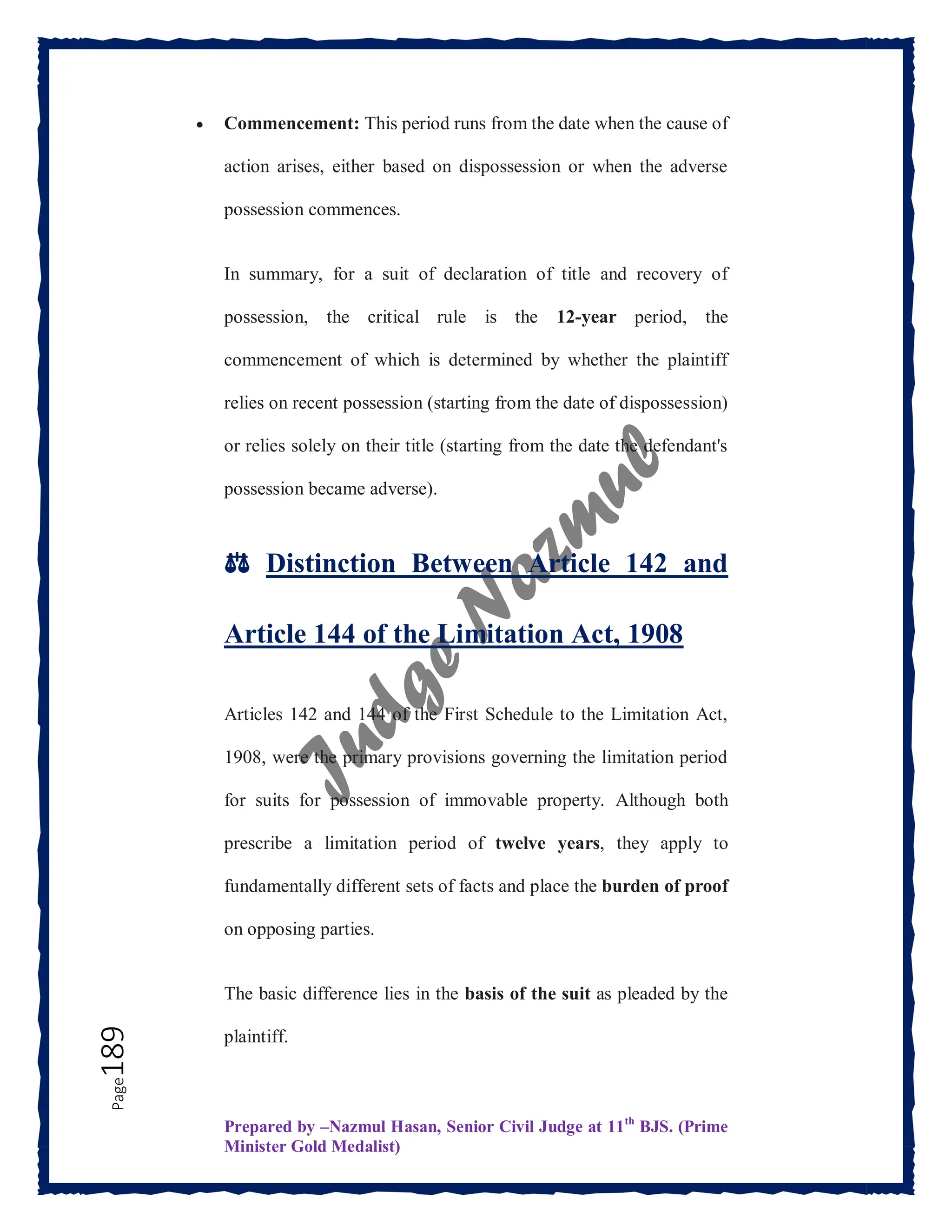 Prepared by –Nazmul Hasan, Senior Civil Judge at 11th
BJS. (Prime
Minister Gold Medalist)
Page
189  Commencement: This period runs from the date when the cause of
action arises, either based on dispossession or when the adverse
possession commences.
In summary, for a suit of declaration of title and recovery of
possession, the critical rule is the 12-year period, the
commencement of which is determined by whether the plaintiff
relies on recent possession (starting from the date of dispossession)
or relies solely on their title (starting from the date the defendant's
possession became adverse).
⚖️ Distinction Between Article 142 and
Article 144 of the Limitation Act, 1908
Articles 142 and 144 of the First Schedule to the Limitation Act,
1908, were the primary provisions governing the limitation period
for suits for possession of immovable property. Although both
prescribe a limitation period of twelve years, they apply to
fundamentally different sets of facts and place the burden of proof
on opposing parties.
The basic difference lies in the basis of the suit as pleaded by the
plaintiff.
 
