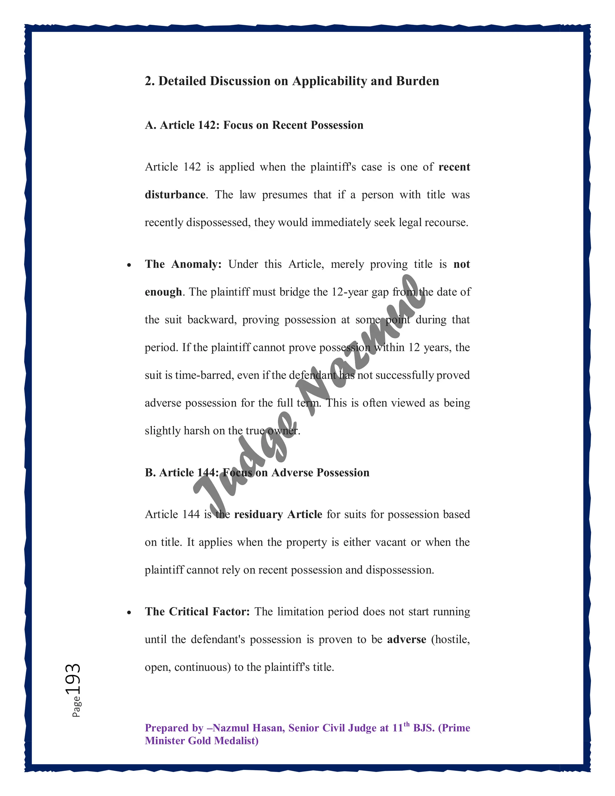 Prepared by –Nazmul Hasan, Senior Civil Judge at 11th
BJS. (Prime
Minister Gold Medalist)
Page
193 2. Detailed Discussion on Applicability and Burden
A. Article 142: Focus on Recent Possession
Article 142 is applied when the plaintiff's case is one of recent
disturbance. The law presumes that if a person with title was
recently dispossessed, they would immediately seek legal recourse.
 The Anomaly: Under this Article, merely proving title is not
enough. The plaintiff must bridge the 12-year gap from the date of
the suit backward, proving possession at some point during that
period. If the plaintiff cannot prove possession within 12 years, the
suit is time-barred, even if the defendant has not successfully proved
adverse possession for the full term. This is often viewed as being
slightly harsh on the true owner.
B. Article 144: Focus on Adverse Possession
Article 144 is the residuary Article for suits for possession based
on title. It applies when the property is either vacant or when the
plaintiff cannot rely on recent possession and dispossession.
 The Critical Factor: The limitation period does not start running
until the defendant's possession is proven to be adverse (hostile,
open, continuous) to the plaintiff's title.
 