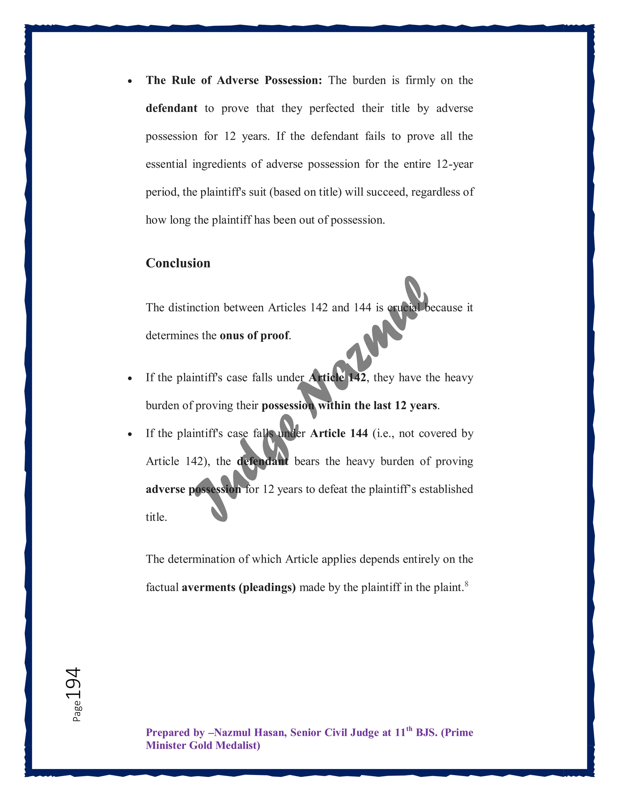 Prepared by –Nazmul Hasan, Senior Civil Judge at 11th
BJS. (Prime
Minister Gold Medalist)
Page
194  The Rule of Adverse Possession: The burden is firmly on the
defendant to prove that they perfected their title by adverse
possession for 12 years. If the defendant fails to prove all the
essential ingredients of adverse possession for the entire 12-year
period, the plaintiff's suit (based on title) will succeed, regardless of
how long the plaintiff has been out of possession.
Conclusion
The distinction between Articles 142 and 144 is crucial because it
determines the onus of proof.
 If the plaintiff's case falls under Article 142, they have the heavy
burden of proving their possession within the last 12 years.
 If the plaintiff's case falls under Article 144 (i.e., not covered by
Article 142), the defendant bears the heavy burden of proving
adverse possession for 12 years to defeat the plaintiff’s established
title.
The determination of which Article applies depends entirely on the
factual averments (pleadings) made by the plaintiff in the plaint.8
 