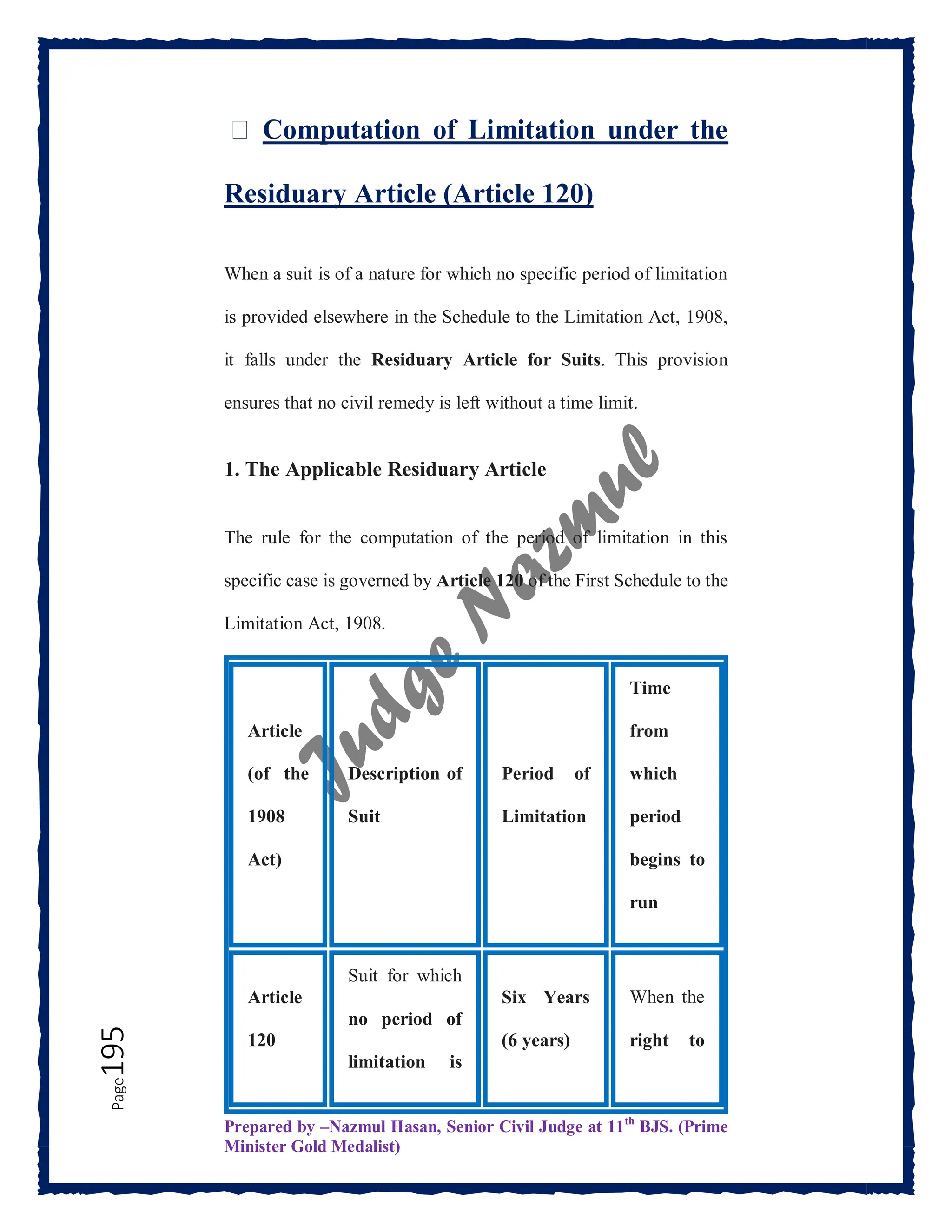 Prepared by –Nazmul Hasan, Senior Civil Judge at 11th
BJS. (Prime
Minister Gold Medalist)
Page
195 ⏳ Computation of Limitation under the
Residuary Article (Article 120)
When a suit is of a nature for which no specific period of limitation
is provided elsewhere in the Schedule to the Limitation Act, 1908,
it falls under the Residuary Article for Suits. This provision
ensures that no civil remedy is left without a time limit.
1. The Applicable Residuary Article
The rule for the computation of the period of limitation in this
specific case is governed by Article 120 of the First Schedule to the
Limitation Act, 1908.
Article
(of the
1908
Act)
Description of
Suit
Period of
Limitation
Time
from
which
period
begins to
run
Article
120
Suit for which
no period of
limitation is
Six Years
(6 years)
When the
right to
 