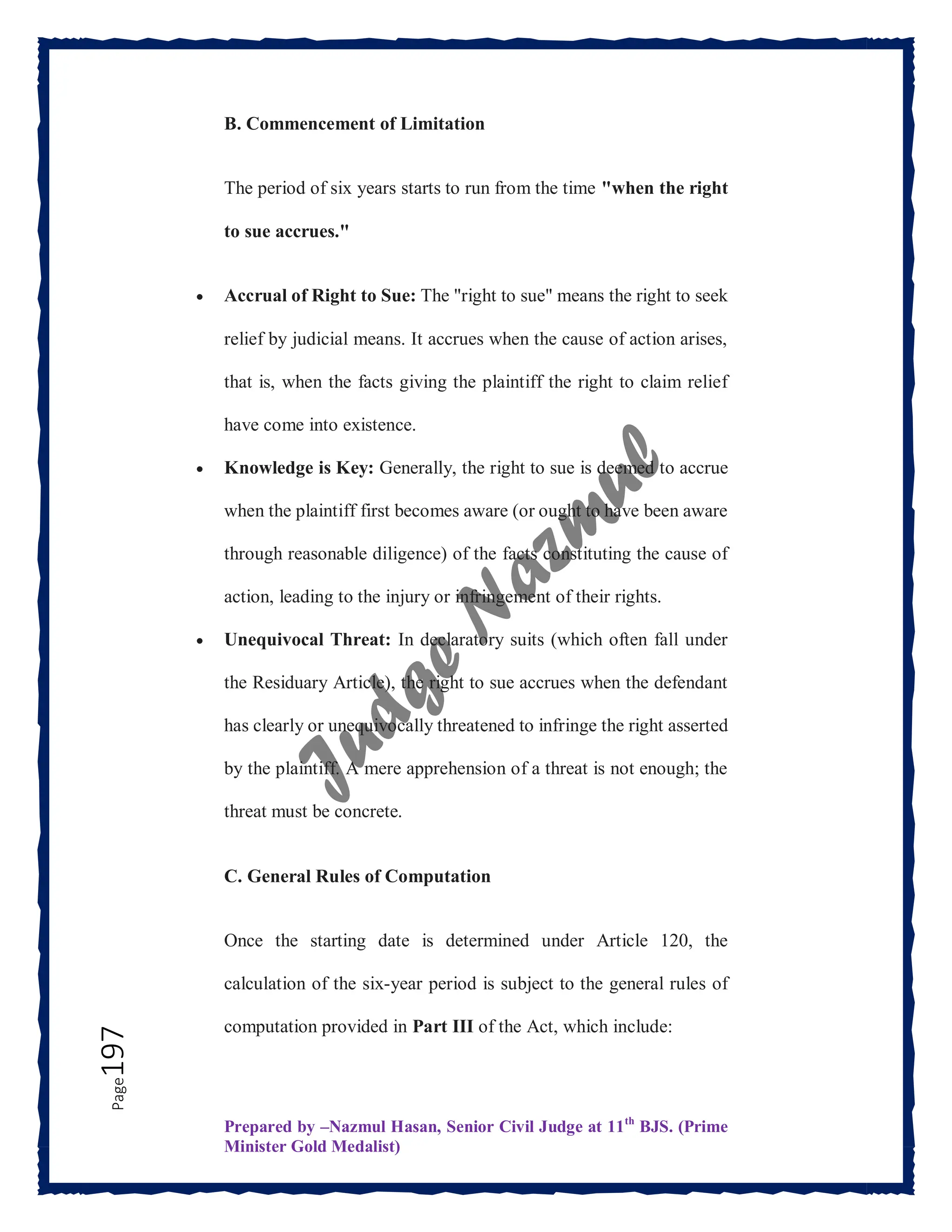 Prepared by –Nazmul Hasan, Senior Civil Judge at 11th
BJS. (Prime
Minister Gold Medalist)
Page
197 B. Commencement of Limitation
The period of six years starts to run from the time "when the right
to sue accrues."
 Accrual of Right to Sue: The "right to sue" means the right to seek
relief by judicial means. It accrues when the cause of action arises,
that is, when the facts giving the plaintiff the right to claim relief
have come into existence.
 Knowledge is Key: Generally, the right to sue is deemed to accrue
when the plaintiff first becomes aware (or ought to have been aware
through reasonable diligence) of the facts constituting the cause of
action, leading to the injury or infringement of their rights.
 Unequivocal Threat: In declaratory suits (which often fall under
the Residuary Article), the right to sue accrues when the defendant
has clearly or unequivocally threatened to infringe the right asserted
by the plaintiff. A mere apprehension of a threat is not enough; the
threat must be concrete.
C. General Rules of Computation
Once the starting date is determined under Article 120, the
calculation of the six-year period is subject to the general rules of
computation provided in Part III of the Act, which include:
 