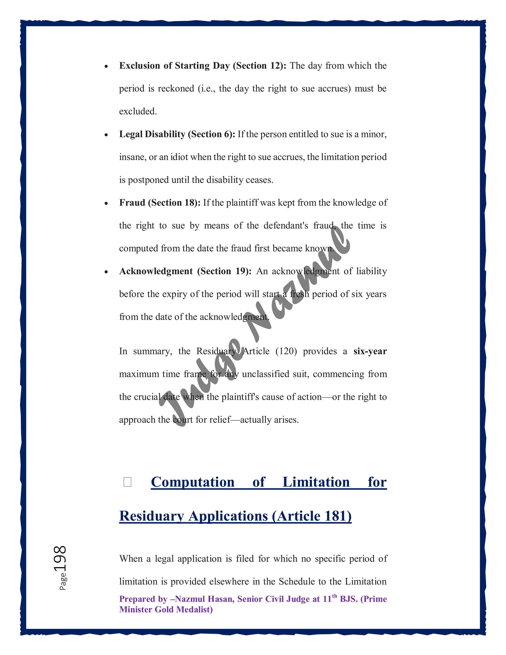 Prepared by –Nazmul Hasan, Senior Civil Judge at 11th
BJS. (Prime
Minister Gold Medalist)
Page
198  Exclusion of Starting Day (Section 12): The day from which the
period is reckoned (i.e., the day the right to sue accrues) must be
excluded.
 Legal Disability (Section 6): If the person entitled to sue is a minor,
insane, or an idiot when the right to sue accrues, the limitation period
is postponed until the disability ceases.
 Fraud (Section 18): If the plaintiff was kept from the knowledge of
the right to sue by means of the defendant's fraud, the time is
computed from the date the fraud first became known.
 Acknowledgment (Section 19): An acknowledgment of liability
before the expiry of the period will start a fresh period of six years
from the date of the acknowledgment.
In summary, the Residuary Article (120) provides a six-year
maximum time frame for any unclassified suit, commencing from
the crucial date when the plaintiff's cause of action—or the right to
approach the court for relief—actually arises.
⏳ Computation of Limitation for
Residuary Applications (Article 181)
When a legal application is filed for which no specific period of
limitation is provided elsewhere in the Schedule to the Limitation
 