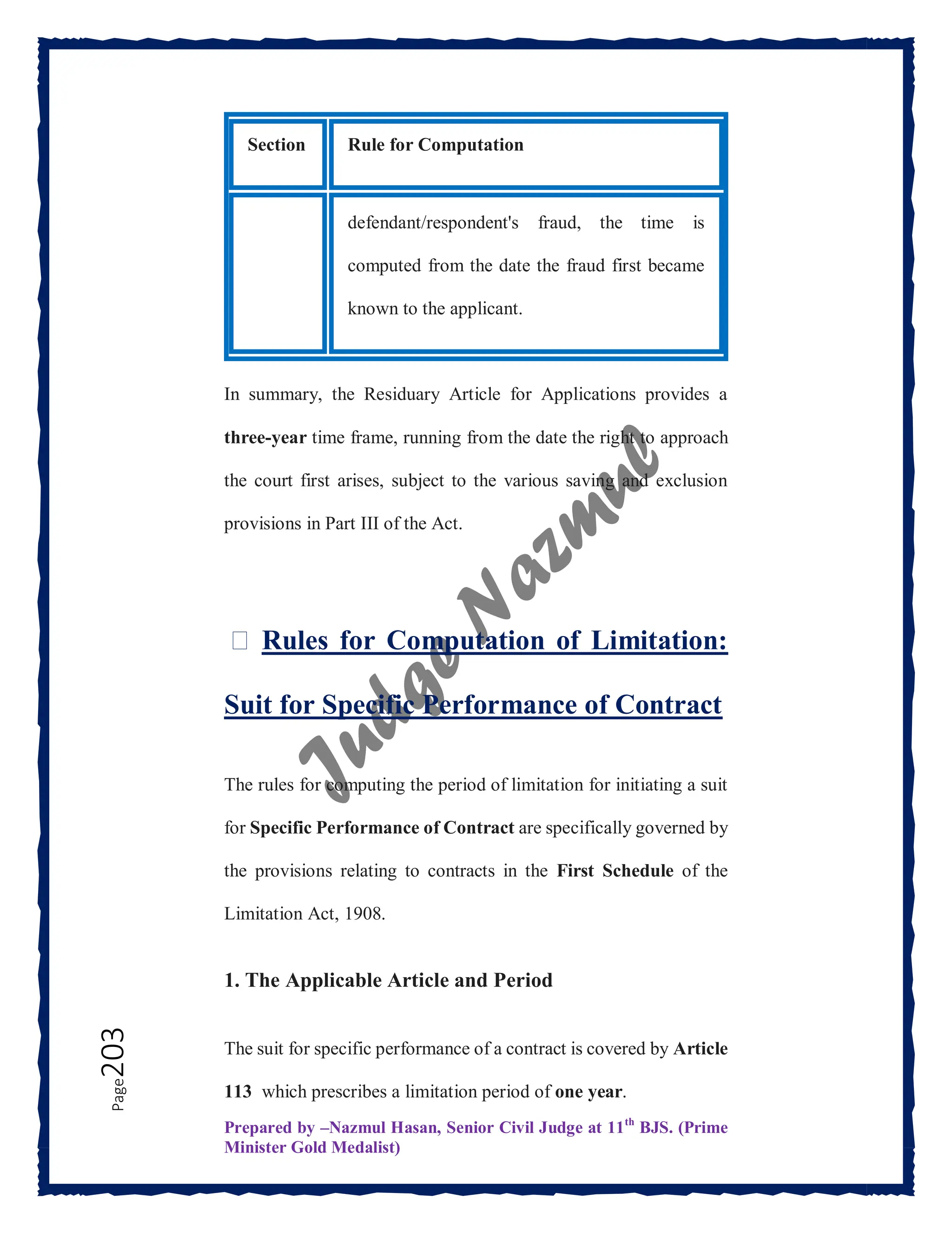 Prepared by –Nazmul Hasan, Senior Civil Judge at 11th
BJS. (Prime
Minister Gold Medalist)
Page
203
Section Rule for Computation
defendant/respondent's fraud, the time is
computed from the date the fraud first became
known to the applicant.
In summary, the Residuary Article for Applications provides a
three-year time frame, running from the date the right to approach
the court first arises, subject to the various saving and exclusion
provisions in Part III of the Act.
⏳ Rules for Computation of Limitation:
Suit for Specific Performance of Contract
The rules for computing the period of limitation for initiating a suit
for Specific Performance of Contract are specifically governed by
the provisions relating to contracts in the First Schedule of the
Limitation Act, 1908.
1. The Applicable Article and Period
The suit for specific performance of a contract is covered by Article
113 which prescribes a limitation period of one year.
 