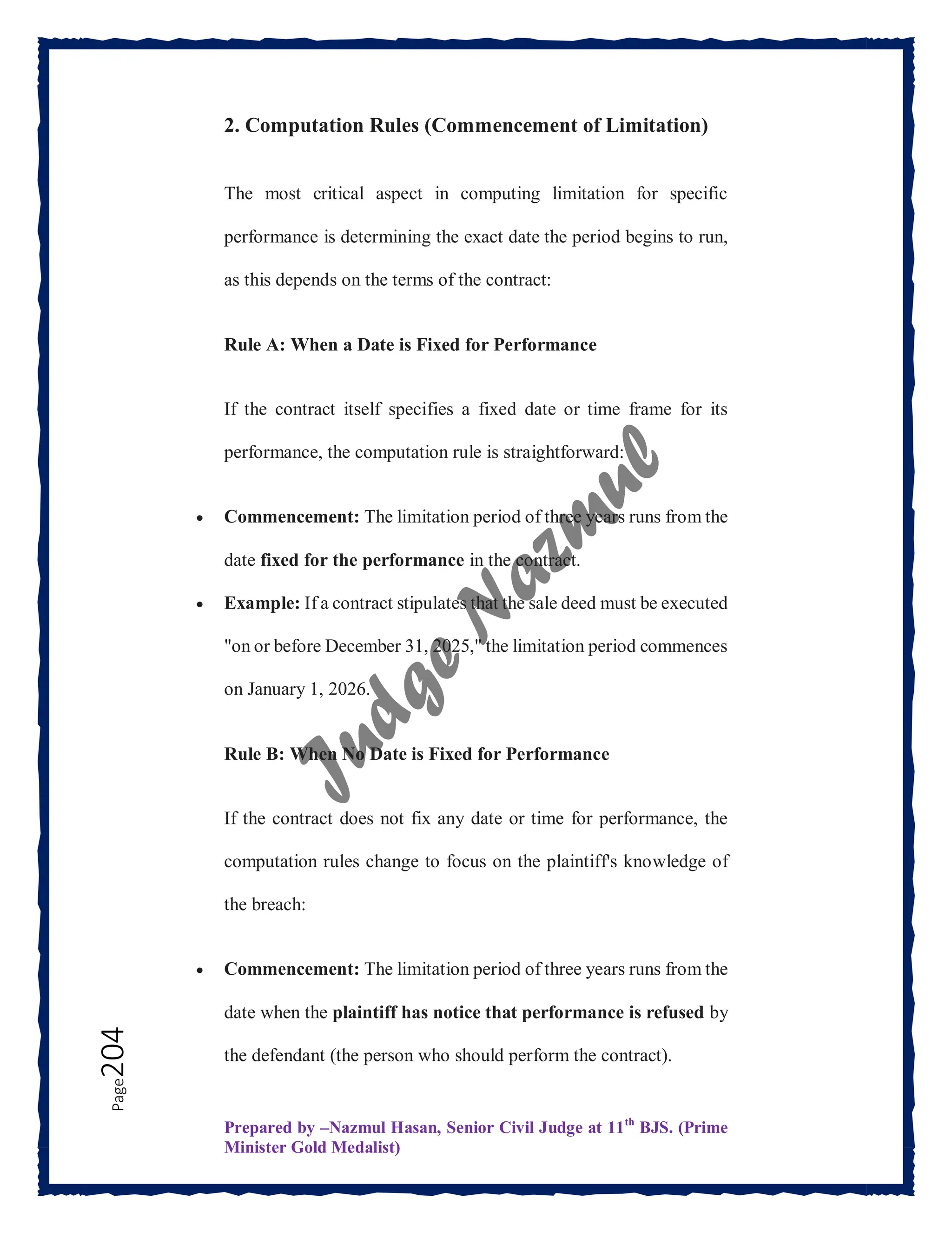 Prepared by –Nazmul Hasan, Senior Civil Judge at 11th
BJS. (Prime
Minister Gold Medalist)
Page
204 2. Computation Rules (Commencement of Limitation)
The most critical aspect in computing limitation for specific
performance is determining the exact date the period begins to run,
as this depends on the terms of the contract:
Rule A: When a Date is Fixed for Performance
If the contract itself specifies a fixed date or time frame for its
performance, the computation rule is straightforward:
 Commencement: The limitation period of three years runs from the
date fixed for the performance in the contract.
 Example: If a contract stipulates that the sale deed must be executed
"on or before December 31, 2025," the limitation period commences
on January 1, 2026.
Rule B: When No Date is Fixed for Performance
If the contract does not fix any date or time for performance, the
computation rules change to focus on the plaintiff's knowledge of
the breach:
 Commencement: The limitation period of three years runs from the
date when the plaintiff has notice that performance is refused by
the defendant (the person who should perform the contract).
 