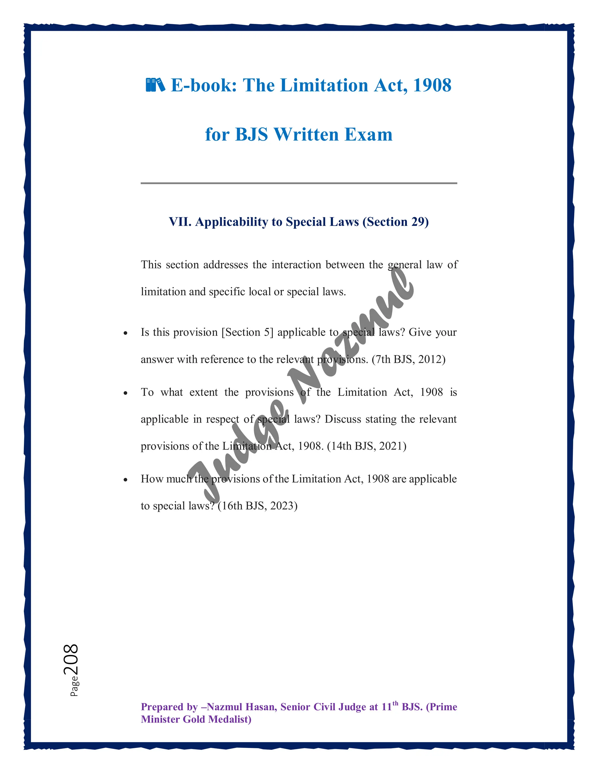 Prepared by –Nazmul Hasan, Senior Civil Judge at 11th
BJS. (Prime
Minister Gold Medalist)
Page
208
📚 E-book: The Limitation Act, 1908
for BJS Written Exam
VII. Applicability to Special Laws (Section 29)
This section addresses the interaction between the general law of
limitation and specific local or special laws.
 Is this provision [Section 5] applicable to special laws? Give your
answer with reference to the relevant provisions. (7th BJS, 2012)
 To what extent the provisions of the Limitation Act, 1908 is
applicable in respect of special laws? Discuss stating the relevant
provisions of the Limitation Act, 1908. (14th BJS, 2021)
 How much the provisions of the Limitation Act, 1908 are applicable
to special laws? (16th BJS, 2023)
 
