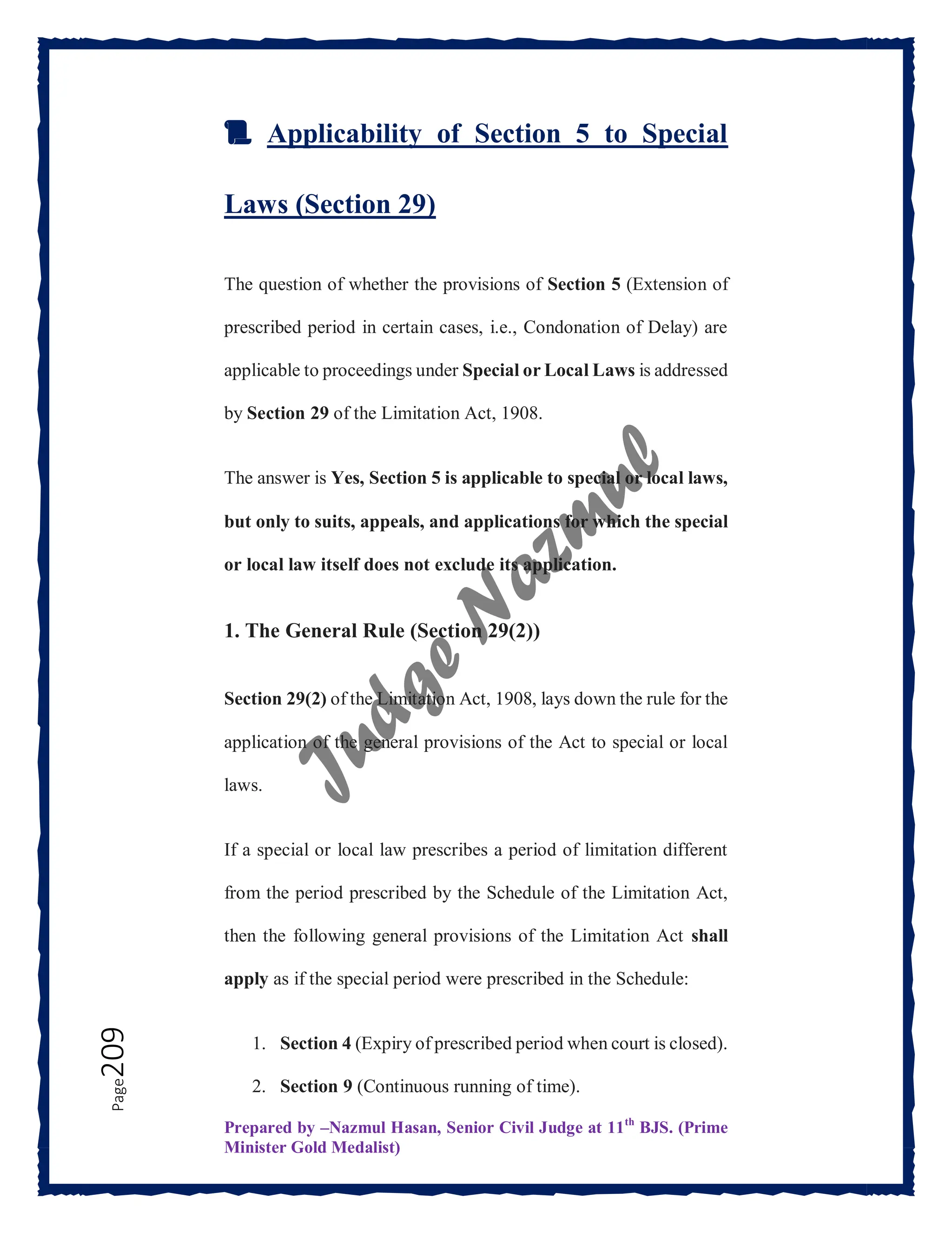 Prepared by –Nazmul Hasan, Senior Civil Judge at 11th
BJS. (Prime
Minister Gold Medalist)
Page
209
📜 Applicability of Section 5 to Special
Laws (Section 29)
The question of whether the provisions of Section 5 (Extension of
prescribed period in certain cases, i.e., Condonation of Delay) are
applicable to proceedings under Special or Local Laws is addressed
by Section 29 of the Limitation Act, 1908.
The answer is Yes, Section 5 is applicable to special or local laws,
but only to suits, appeals, and applications for which the special
or local law itself does not exclude its application.
1. The General Rule (Section 29(2))
Section 29(2) of the Limitation Act, 1908, lays down the rule for the
application of the general provisions of the Act to special or local
laws.
If a special or local law prescribes a period of limitation different
from the period prescribed by the Schedule of the Limitation Act,
then the following general provisions of the Limitation Act shall
apply as if the special period were prescribed in the Schedule:
1. Section 4 (Expiry of prescribed period when court is closed).
2. Section 9 (Continuous running of time).
 