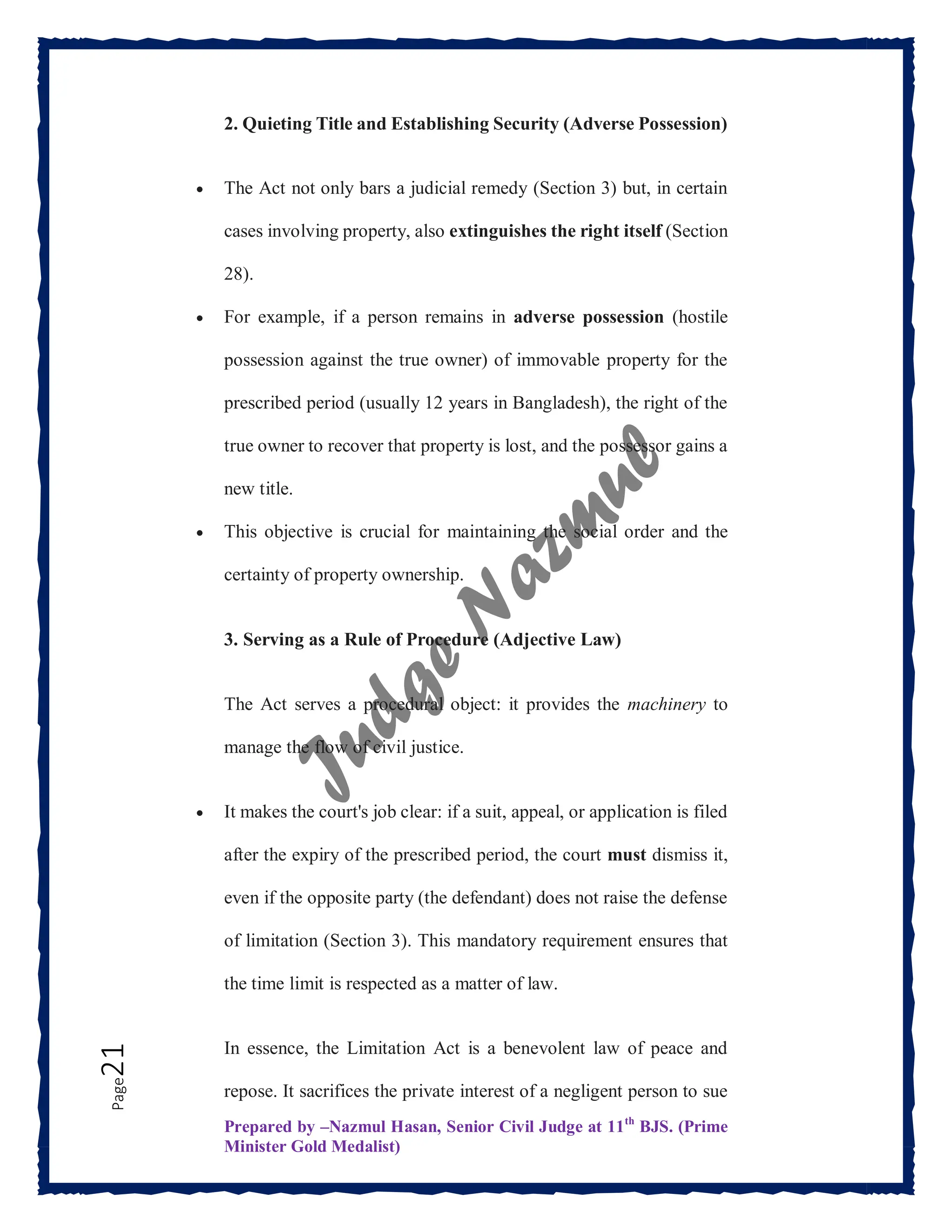 Prepared by –Nazmul Hasan, Senior Civil Judge at 11th
BJS. (Prime
Minister Gold Medalist)
Page
21 2. Quieting Title and Establishing Security (Adverse Possession)
 The Act not only bars a judicial remedy (Section 3) but, in certain
cases involving property, also extinguishes the right itself (Section
28).
 For example, if a person remains in adverse possession (hostile
possession against the true owner) of immovable property for the
prescribed period (usually 12 years in Bangladesh), the right of the
true owner to recover that property is lost, and the possessor gains a
new title.
 This objective is crucial for maintaining the social order and the
certainty of property ownership.
3. Serving as a Rule of Procedure (Adjective Law)
The Act serves a procedural object: it provides the machinery to
manage the flow of civil justice.
 It makes the court's job clear: if a suit, appeal, or application is filed
after the expiry of the prescribed period, the court must dismiss it,
even if the opposite party (the defendant) does not raise the defense
of limitation (Section 3). This mandatory requirement ensures that
the time limit is respected as a matter of law.
In essence, the Limitation Act is a benevolent law of peace and
repose. It sacrifices the private interest of a negligent person to sue
 