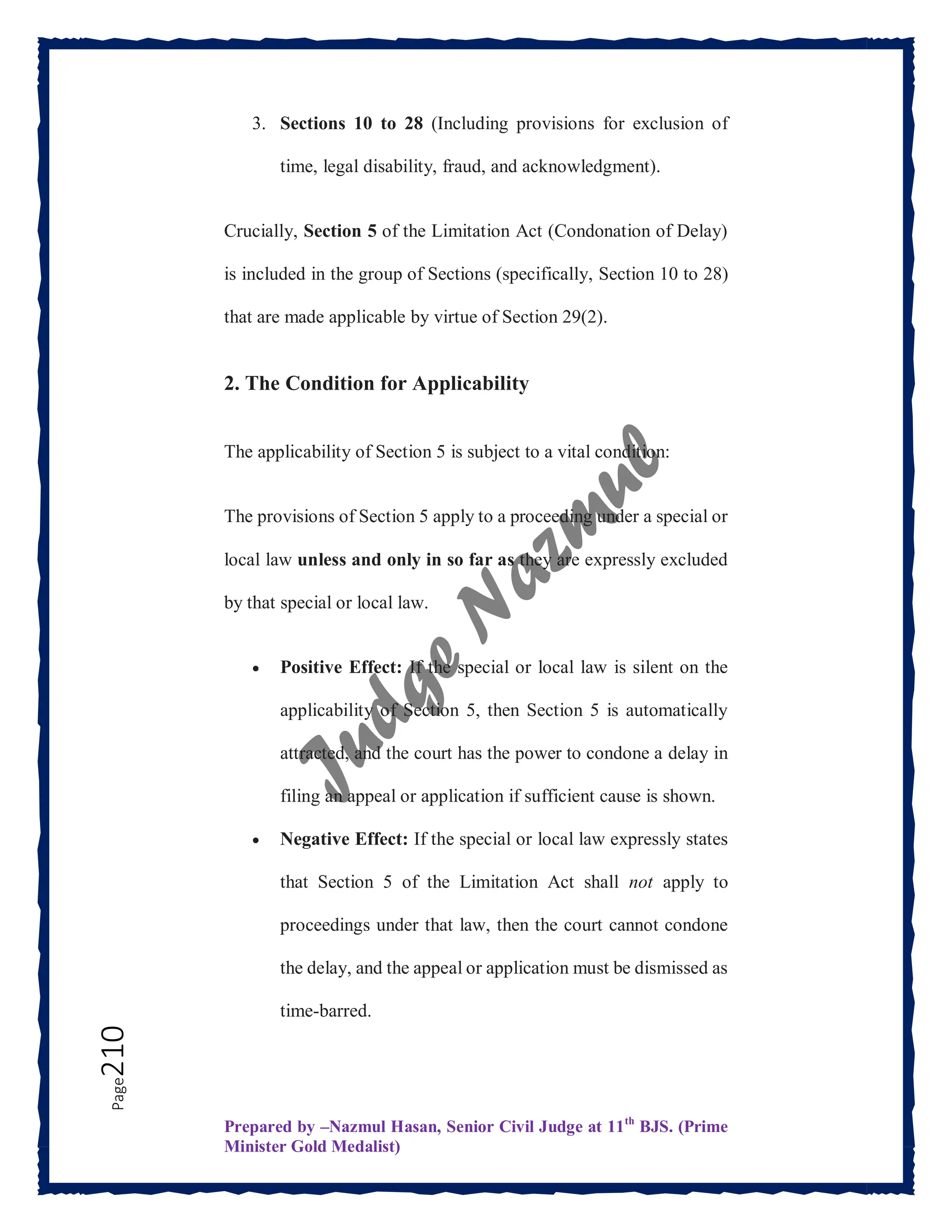 Prepared by –Nazmul Hasan, Senior Civil Judge at 11th
BJS. (Prime
Minister Gold Medalist)
Page
210 3. Sections 10 to 28 (Including provisions for exclusion of
time, legal disability, fraud, and acknowledgment).
Crucially, Section 5 of the Limitation Act (Condonation of Delay)
is included in the group of Sections (specifically, Section 10 to 28)
that are made applicable by virtue of Section 29(2).
2. The Condition for Applicability
The applicability of Section 5 is subject to a vital condition:
The provisions of Section 5 apply to a proceeding under a special or
local law unless and only in so far as they are expressly excluded
by that special or local law.
 Positive Effect: If the special or local law is silent on the
applicability of Section 5, then Section 5 is automatically
attracted, and the court has the power to condone a delay in
filing an appeal or application if sufficient cause is shown.
 Negative Effect: If the special or local law expressly states
that Section 5 of the Limitation Act shall not apply to
proceedings under that law, then the court cannot condone
the delay, and the appeal or application must be dismissed as
time-barred.
 