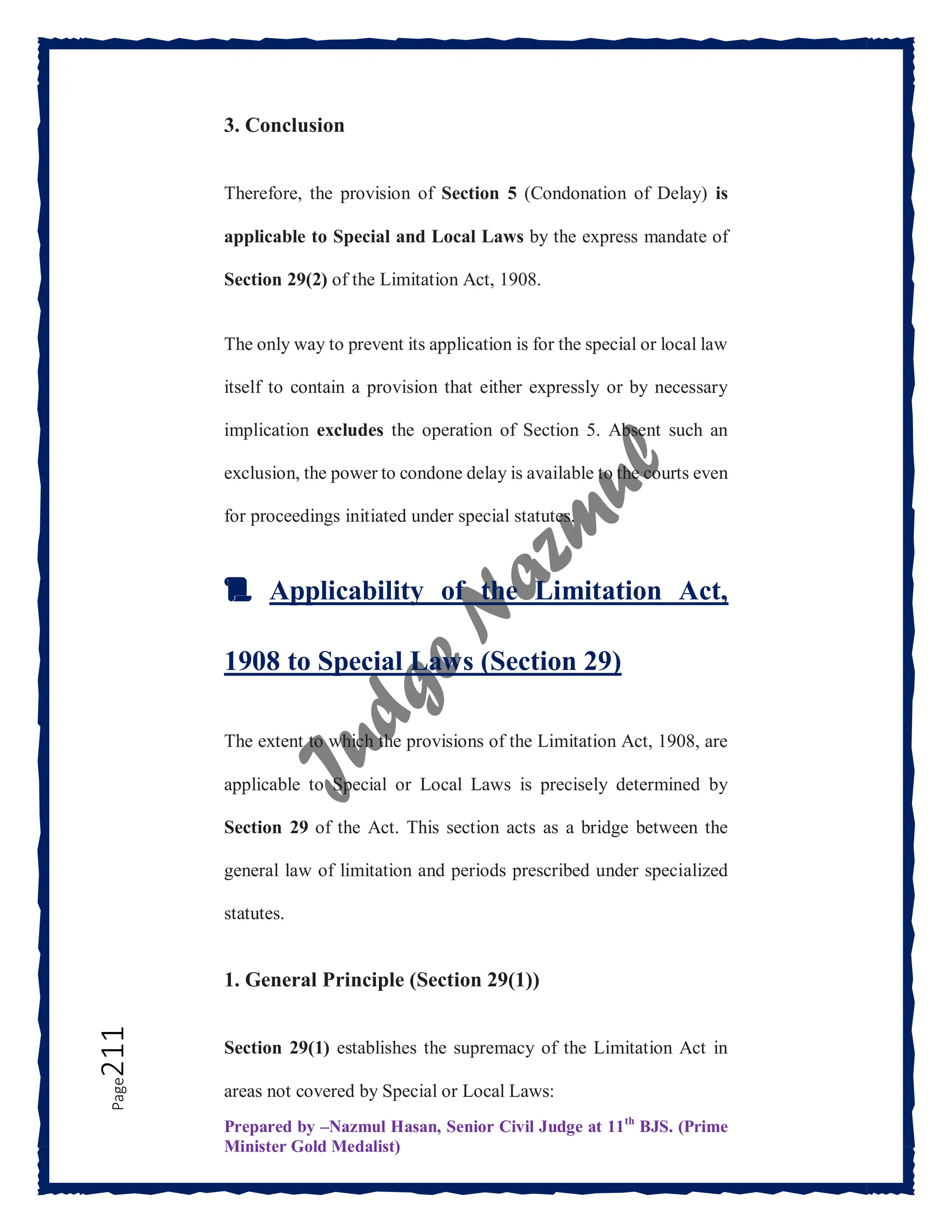 Prepared by –Nazmul Hasan, Senior Civil Judge at 11th
BJS. (Prime
Minister Gold Medalist)
Page
211 3. Conclusion
Therefore, the provision of Section 5 (Condonation of Delay) is
applicable to Special and Local Laws by the express mandate of
Section 29(2) of the Limitation Act, 1908.
The only way to prevent its application is for the special or local law
itself to contain a provision that either expressly or by necessary
implication excludes the operation of Section 5. Absent such an
exclusion, the power to condone delay is available to the courts even
for proceedings initiated under special statutes.
📜 Applicability of the Limitation Act,
1908 to Special Laws (Section 29)
The extent to which the provisions of the Limitation Act, 1908, are
applicable to Special or Local Laws is precisely determined by
Section 29 of the Act. This section acts as a bridge between the
general law of limitation and periods prescribed under specialized
statutes.
1. General Principle (Section 29(1))
Section 29(1) establishes the supremacy of the Limitation Act in
areas not covered by Special or Local Laws:
 