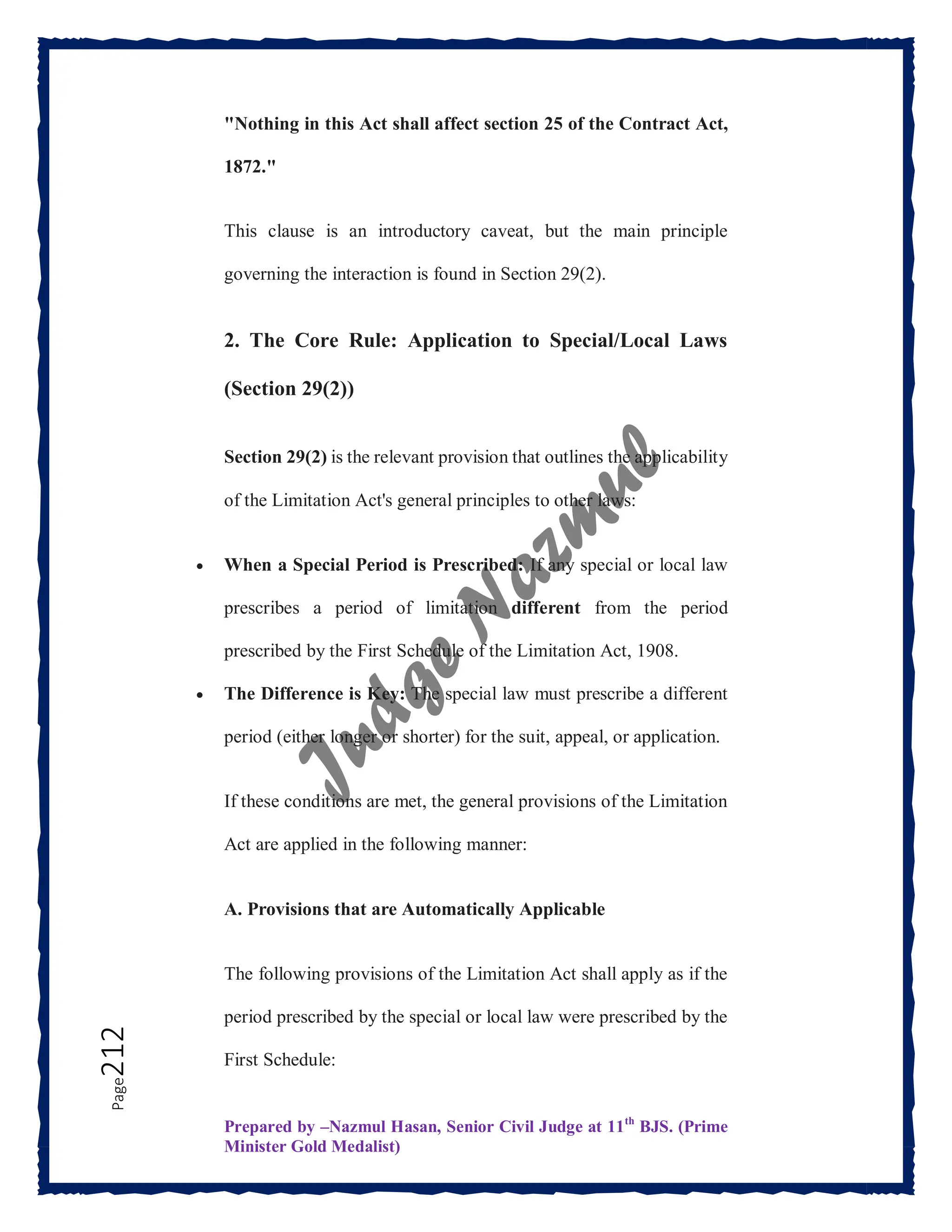 Prepared by –Nazmul Hasan, Senior Civil Judge at 11th
BJS. (Prime
Minister Gold Medalist)
Page
212 "Nothing in this Act shall affect section 25 of the Contract Act,
1872."
This clause is an introductory caveat, but the main principle
governing the interaction is found in Section 29(2).
2. The Core Rule: Application to Special/Local Laws
(Section 29(2))
Section 29(2) is the relevant provision that outlines the applicability
of the Limitation Act's general principles to other laws:
 When a Special Period is Prescribed: If any special or local law
prescribes a period of limitation different from the period
prescribed by the First Schedule of the Limitation Act, 1908.
 The Difference is Key: The special law must prescribe a different
period (either longer or shorter) for the suit, appeal, or application.
If these conditions are met, the general provisions of the Limitation
Act are applied in the following manner:
A. Provisions that are Automatically Applicable
The following provisions of the Limitation Act shall apply as if the
period prescribed by the special or local law were prescribed by the
First Schedule:
 