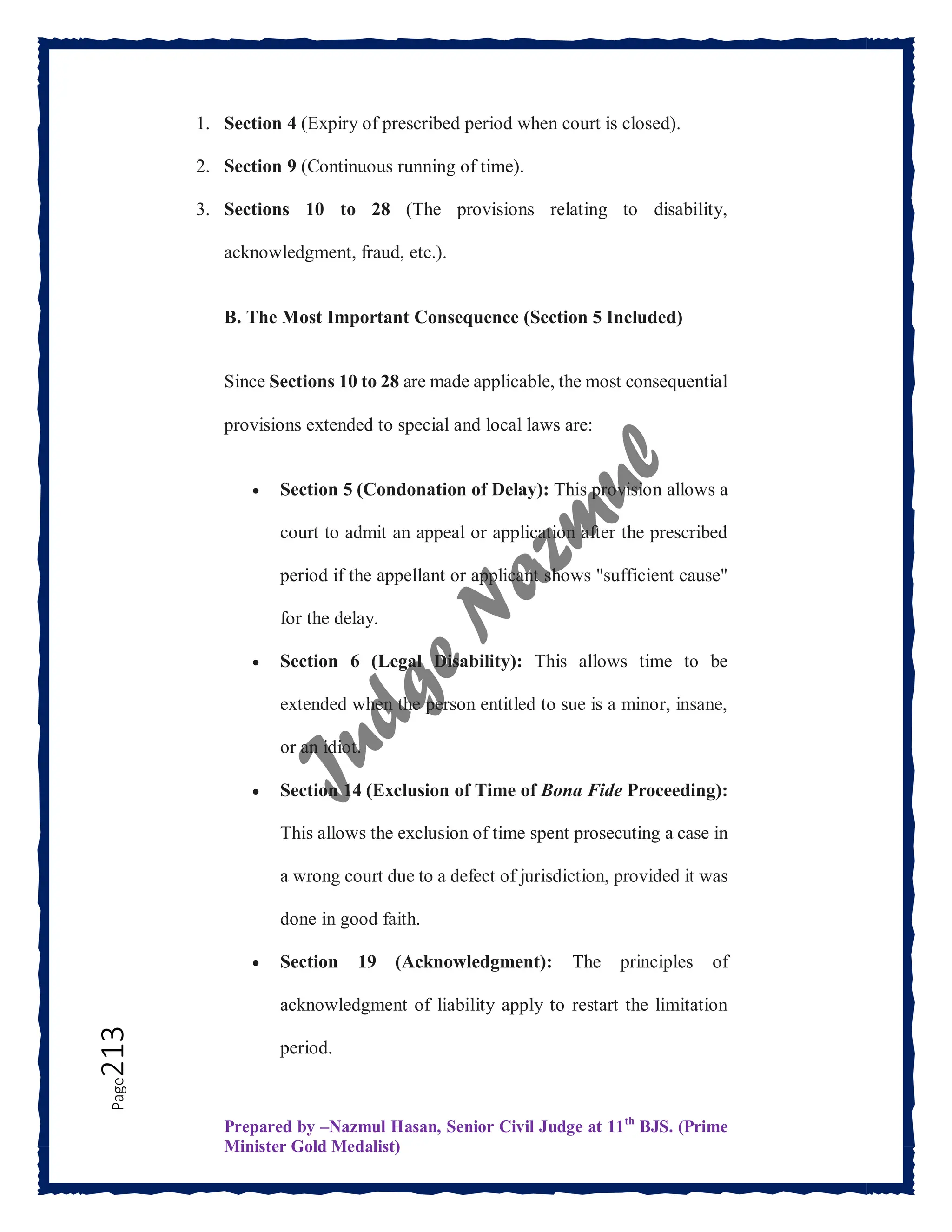 Prepared by –Nazmul Hasan, Senior Civil Judge at 11th
BJS. (Prime
Minister Gold Medalist)
Page
213 1. Section 4 (Expiry of prescribed period when court is closed).
2. Section 9 (Continuous running of time).
3. Sections 10 to 28 (The provisions relating to disability,
acknowledgment, fraud, etc.).
B. The Most Important Consequence (Section 5 Included)
Since Sections 10 to 28 are made applicable, the most consequential
provisions extended to special and local laws are:
 Section 5 (Condonation of Delay): This provision allows a
court to admit an appeal or application after the prescribed
period if the appellant or applicant shows "sufficient cause"
for the delay.
 Section 6 (Legal Disability): This allows time to be
extended when the person entitled to sue is a minor, insane,
or an idiot.
 Section 14 (Exclusion of Time of Bona Fide Proceeding):
This allows the exclusion of time spent prosecuting a case in
a wrong court due to a defect of jurisdiction, provided it was
done in good faith.
 Section 19 (Acknowledgment): The principles of
acknowledgment of liability apply to restart the limitation
period.
 