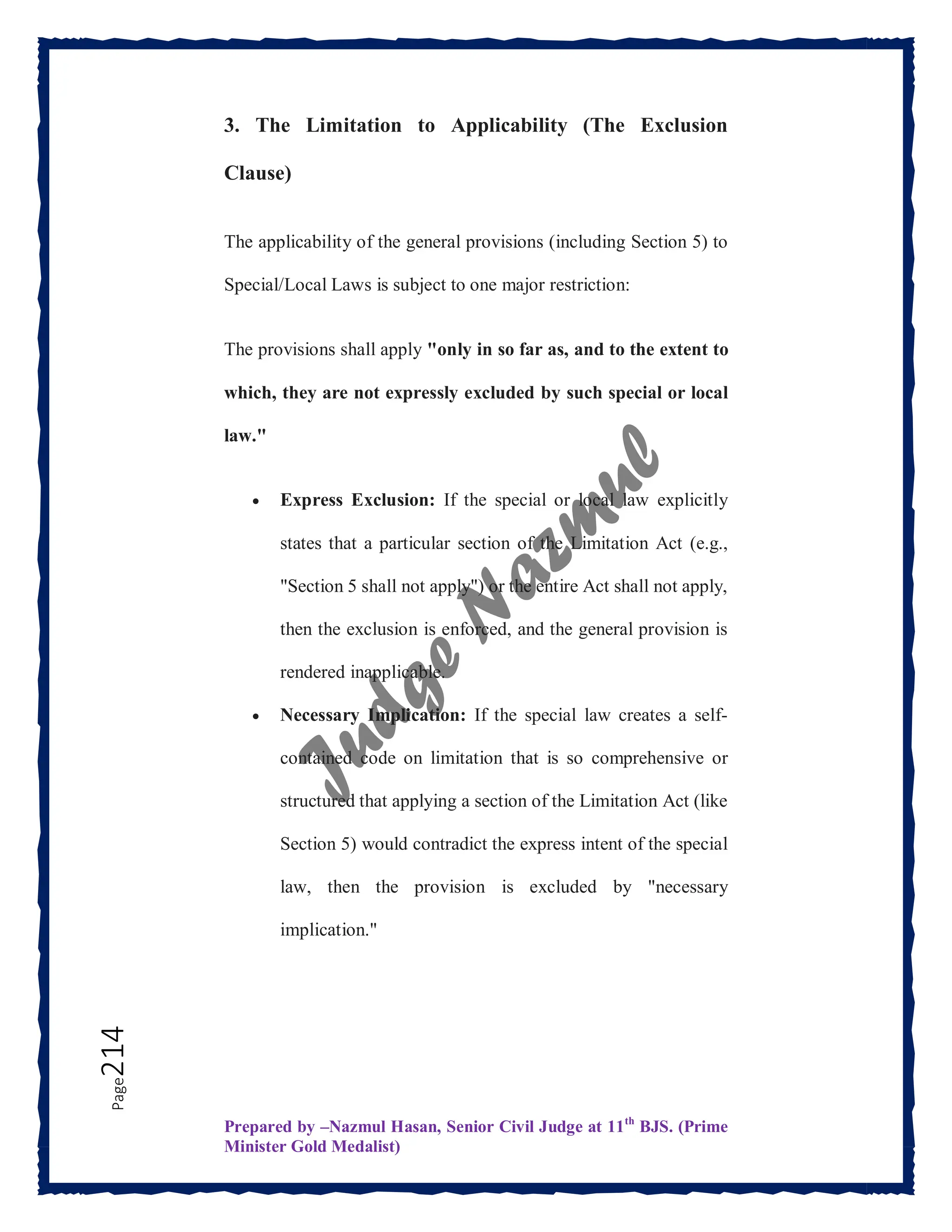 Prepared by –Nazmul Hasan, Senior Civil Judge at 11th
BJS. (Prime
Minister Gold Medalist)
Page
214 3. The Limitation to Applicability (The Exclusion
Clause)
The applicability of the general provisions (including Section 5) to
Special/Local Laws is subject to one major restriction:
The provisions shall apply "only in so far as, and to the extent to
which, they are not expressly excluded by such special or local
law."
 Express Exclusion: If the special or local law explicitly
states that a particular section of the Limitation Act (e.g.,
"Section 5 shall not apply") or the entire Act shall not apply,
then the exclusion is enforced, and the general provision is
rendered inapplicable.
 Necessary Implication: If the special law creates a self-
contained code on limitation that is so comprehensive or
structured that applying a section of the Limitation Act (like
Section 5) would contradict the express intent of the special
law, then the provision is excluded by "necessary
implication."
 